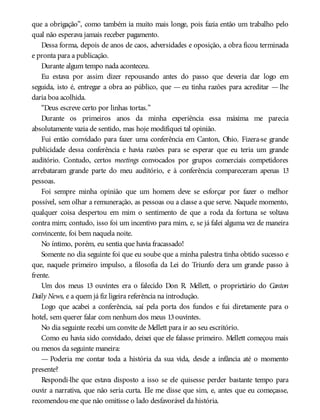 que a obrigação”, como também ia muito mais longe, pois fazia então um trabalho pelo
qual não esperava jamais receber pagamento.
Dessa forma, depois de anos de caos, adversidades e oposição, a obra ficou terminada
e pronta para a publicação.
Durante algum tempo nada aconteceu.
Eu estava por assim dizer repousando antes do passo que deveria dar logo em
seguida, isto é, entregar a obra ao público, que — eu tinha razões para acreditar — lhe
daria boa acolhida.
“Deus escreve certo por linhas tortas.”
Durante os primeiros anos da minha experiência essa máxima me parecia
absolutamente vazia de sentido, mas hoje modifiquei tal opinião.
Fui então convidado para fazer uma conferência em Canton, Ohio. Fizera-se grande
publicidade dessa conferência e havia razões para se esperar que eu teria um grande
auditório. Contudo, certos meetings convocados por grupos comerciais competidores
arrebataram grande parte do meu auditório, e à conferência compareceram apenas 13
pessoas.
Foi sempre minha opinião que um homem deve se esforçar por fazer o melhor
possível, sem olhar a remuneração, as pessoas ou a classe a que serve. Naquele momento,
qualquer coisa despertou em mim o sentimento de que a roda da fortuna se voltava
contra mim; contudo, isso foi um incentivo para mim, e, se já falei alguma vez de maneira
convincente, foi bem naquela noite.
No íntimo, porém, eu sentia que havia fracassado!
Somente no dia seguinte foi que eu soube que a minha palestra tinha obtido sucesso e
que, naquele primeiro impulso, a filosofia da Lei do Triunfo dera um grande passo à
frente.
Um dos meus 13 ouvintes era o falecido Don R. Mellett, o proprietário do Canton
Daily News, e a quem já fiz ligeira referência na introdução.
Logo que acabei a conferência, saí pela porta dos fundos e fui diretamente para o
hotel, sem querer falar com nenhum dos meus 13ouvintes.
No dia seguinte recebi um convite de Mellett para ir ao seu escritório.
Como eu havia sido convidado, deixei que ele falasse primeiro. Mellett começou mais
ou menos da seguinte maneira:
— Poderia me contar toda a história da sua vida, desde a infância até o momento
presente?
Respondi-lhe que estava disposto a isso se ele quisesse perder bastante tempo para
ouvir a narrativa, que não seria curta. Ele me disse que sim, e, antes que eu começasse,
recomendou-me que não omitisse o lado desfavorável da história.
 