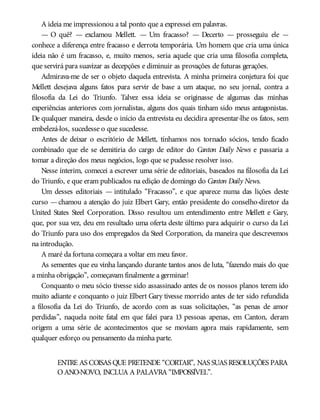 A ideia me impressionou a tal ponto que a expressei em palavras.
— O quê? — exclamou Mellett. — Um fracasso? — Decerto — prosseguiu ele —
conhece a diferença entre fracasso e derrota temporária. Um homem que cria uma única
ideia não é um fracasso, e, muito menos, seria aquele que cria uma filosofia completa,
que servirá para suavizar as decepções e diminuir as provações de futuras gerações.
Admirava-me de ser o objeto daquela entrevista. A minha primeira conjetura foi que
Mellett desejava alguns fatos para servir de base a um ataque, no seu jornal, contra a
filosofia da Lei do Triunfo. Talvez essa ideia se originasse de algumas das minhas
experiências anteriores com jornalistas, alguns dos quais tinham sido meus antagonistas.
De qualquer maneira, desde o início da entrevista eu decidira apresentar-lhe os fatos, sem
embelezá-los, sucedesse o que sucedesse.
Antes de deixar o escritório de Mellett, tínhamos nos tornado sócios, tendo ficado
combinado que ele se demitiria do cargo de editor do Canton Daily News e passaria a
tomar a direção dos meus negócios, logo que se pudesse resolver isso.
Nesse ínterim, comecei a escrever uma série de editoriais, baseados na filosofia da Lei
do Triunfo, e que eram publicados na edição de domingo do Canton Daily News.
Um desses editoriais — intitulado “Fracasso”, e que aparece numa das lições deste
curso —chamou a atenção do juiz Elbert Gary, então presidente do conselho-diretor da
United States Steel Corporation. Disso resultou um entendimento entre Mellett e Gary,
que, por sua vez, deu em resultado uma oferta deste último para adquirir o curso da Lei
do Triunfo para uso dos empregados da Steel Corporation, da maneira que descrevemos
na introdução.
A maré da fortuna começara a voltar em meu favor.
As sementes que eu vinha lançando durante tantos anos de luta, “fazendo mais do que
a minha obrigação”, começavam finalmente a germinar!
Conquanto o meu sócio tivesse sido assassinado antes de os nossos planos terem ido
muito adiante e conquanto o juiz Elbert Gary tivesse morrido antes de ter sido refundida
a filosofia da Lei do Triunfo, de acordo com as suas solicitações, “as penas de amor
perdidas”, naquela noite fatal em que falei para 13 pessoas apenas, em Canton, deram
origem a uma série de acontecimentos que se moviam agora mais rapidamente, sem
qualquer esforço ou pensamento da minha parte.
ENTRE AS COISAS QUE PRETENDE “CORTAR”, NAS SUAS RESOLUÇÕES PARA
OANO-NOVO, INCLUA A PALAVRA “IMPOSSÍVEL”.
 