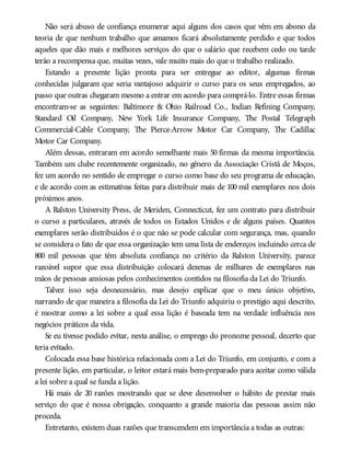 Não será abuso de confiança enumerar aqui alguns dos casos que vêm em abono da
teoria de que nenhum trabalho que amamos ficará absolutamente perdido e que todos
aqueles que dão mais e melhores serviços do que o salário que recebem cedo ou tarde
terão a recompensa que, muitas vezes, vale muito mais do que o trabalho realizado.
Estando a presente lição pronta para ser entregue ao editor, algumas firmas
conhecidas julgaram que seria vantajoso adquirir o curso para os seus empregados, ao
passo que outras chegaram mesmo a entrar em acordo para comprá-lo. Entre essas firmas
encontram-se as seguintes: Baltimore & Ohio Railroad Co., Indian Refining Company,
Standard Oil Company, New York Life Insurance Company, The Postal Telegraph
Commercial-Cable Company, The Pierce-Arrow Motor Car Company, The Cadillac
Motor Car Company.
Além dessas, entraram em acordo semelhante mais 50 firmas da mesma importância.
Também um clube recentemente organizado, no gênero da Associação Cristã de Moços,
fez um acordo no sentido de empregar o curso como base do seu programa de educação,
e de acordo com as estimativas feitas para distribuir mais de 100 mil exemplares nos dois
próximos anos.
A Ralston University Press, de Meriden, Connecticut, fez um contrato para distribuir
o curso a particulares, através de todos os Estados Unidos e de alguns países. Quantos
exemplares serão distribuídos é o que não se pode calcular com segurança, mas, quando
se considera o fato de que essa organização tem uma lista de endereços incluindo cerca de
800 mil pessoas que têm absoluta confiança no critério da Ralston University, parece
razoável supor que essa distribuição colocará dezenas de milhares de exemplares nas
mãos de pessoas ansiosas pelos conhecimentos contidos na filosofia da Lei do Triunfo.
Talvez isso seja desnecessário, mas desejo explicar que o meu único objetivo,
narrando de que maneira a filosofia da Lei do Triunfo adquiriu o prestígio aqui descrito,
é mostrar como a lei sobre a qual essa lição é baseada tem na verdade influência nos
negócios práticos da vida.
Se eu tivesse podido evitar, nesta análise, o emprego do pronome pessoal, decerto que
teria evitado.
Colocada essa base histórica relacionada com a Lei do Triunfo, em conjunto, e com a
presente lição, em particular, o leitor estará mais bem-preparado para aceitar como válida
a lei sobre a qual se funda a lição.
Há mais de 20 razões mostrando que se deve desenvolver o hábito de prestar mais
serviço do que é nossa obrigação, conquanto a grande maioria das pessoas assim não
proceda.
Entretanto, existem duas razões que transcendem em importância a todas as outras:
 