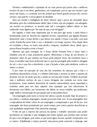 Primeiro: estabelecendo a reputação de ser uma pessoa que presta mais e melhores
serviços do que é seu dever, ganharemos, em comparação com os que nos cercam e que
assim não fazem, e o contraste será tão notável que haverá grande procura dos nossos
serviços, seja qual for o nosso gênero de atividade.
Seria um insulto à inteligência do leitor oferecer aqui a prova da veracidade dessa
afirmativa, pois ela é evidentemente válida. Quer o leitor seja um pregador, um advogado,
um escritor ou professor, se tornará mais útil e conseguirá melhor salário se ficar
conhecido como alguém que “faz mais do que a sua obrigação”.
Em seguida, a razão mais importante que se tem para agir assim, a razão básica e
fundamental, pode ser descrita nos seguintes termos: suponhamos que alguém desejasse
desenvolver mais o braço direito e que fizesse isso atando o braço a um lado, com uma
corda, tirando-lhe assim todo o uso, e deixando-o em longo repouso. Essa inação daria
em resultado a força, ou traria uma atrofia e fraqueza, resultando disso, afinal, que a
pessoa ficasse forçada a cortar o braço?
Sabemos que para conseguir ter o braço direito bastante forte o único meio é
trabalhar com ele o mais arduamente possível. Observemos o braço de um ferreiro, se
desejamos saber de que maneira um braço pode adquirir força. Da resistência nasce a
força. Ocarvalho mais forte da floresta não é o que fica protegido pela sombra e abrigado
do sol, e sim o que fica a descoberto, e que é forçado a lutar pela existência, contra os
ventos e a chuva.
É por meio da operação de uma das leis invariáveis da natureza que a luta e a
resistência desenvolvem a força, e o objetivo desta lição é mostrar ao leitor a maneira de
dominar essa lei, de modo que ela o auxilie na sua luta pelo triunfo. O hábito de prestar
mais e melhores serviços do que é nossa obrigação não somente nos torna mais
prestimosos, como também desenvolve de maneira extraordinária nossa capacidade e
contribui ainda para nos fazer adquirir uma reputação que será valiosíssima. Se
formarmos esse hábito, nos tornaremos tão hábeis no nosso trabalho que poderemos
exigir melhor remuneração do que aqueles que se descuidam disso.
Um empregado pode assim se tornar tão valioso a ponto de poder fixar ele próprio o
seu salário, e nenhum empregador sensato procurará evitar isso. Se um empregador tiver
a imprudência de tentar retirar de um empregado a compensação a que ele faz jus, esse
empregado não ficará prejudicado por muito tempo, pois outros patrões descobrirão as
suas qualidades excepcionais e lhe oferecerão emprego.
O fato de que a maioria das pessoas faz apenas o trabalho necessário para poder
permanecer no emprego é uma vantagem para todos aqueles que prestam mais serviços
do que a sua obrigação, pois todos os que assim agem, lucram, quando comparados com
os outros. Trabalhando o menos possível, uma pessoa pode conservar o emprego, mas
 