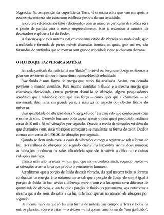 Magnética. Na composição da superfície da Terra, vê-se muita coisa que vem em apoio a
essa teoria, embora não exista uma evidência positiva da sua veracidade.
Essa breve referência aos fatos relacionados com as menores partículas da matéria será
o ponto de partida para o nosso empreendimento, isto é, encontrar a maneira de
desenvolver e aplicar a Lei do Poder.
Já dissemos que toda matéria está em constante estado de vibração ou mobilidade, que
a molécula é formada de partes móveis chamadas átomos, os quais, por sua vez, são
formados de partículas que se movem com grande velocidade e que se chamam elétrons.
OFLUIDOQUE FAZVIBRAR A MATÉRIA
Em cada partícula da matéria há um “fluido” invisível ou força que obriga os átomos a
girar um em torno do outro, num ritmo inconcebível de velocidade.
Esse fluido é uma forma de energia que nunca foi analisada. Assim, tem deixado
perplexo o mundo científico. Para muitos cientistas o fluido é a mesma energia que
chamamos eletricidade. Outros preferem chamá-lo de vibração. Alguns pesquisadores
acreditam que a velocidade com que essa força — como quer que a chamemos — se
movimenta determina, em grande parte, a natureza do aspecto dos objetos físicos do
universo.
Uma quantidade de vibração dessa “energia-fluido” é a causa do que conhecemos com
o nome de som. O ouvido humano pode captar apenas o som que é produzido mediante
cerca de 32 mil a 38 mil vibrações por segundo. Quando a média de vibrações vai além do
que chamamos som, essas vibrações começam a se manifestar na forma de calor. O calor
começa com cerca de 1.500.000de vibrações por segundo.
Quando se eleva ainda mais, a escala de vibrações começa a registrar-se sob a forma de
luz. Três milhões de vibrações por segundo criam uma luz violeta. Acima desse número,
as vibrações produzem os raios ultravioleta (que são invisíveis a olho nu) e outras
radiações invisíveis.
E ainda mais alto na escala —num grau que não se conhece ainda, segundo parece —,
as vibrações criam a força que produz o pensamento humano.
Acreditamos que a porção de fluido de cada vibração, da qual nascem todas as formas
conhecidas de energia, é de natureza universal: que a porção de fluido do som é igual à
porção de fluido da luz, sendo a diferença entre o som e a luz apenas uma diferença de
quantidade de vibração, e, ainda, que a porção de fluido do pensamento seja exatamente a
mesma que a do som, do calor e da luz, diferindo apenas no número de vibrações por
segundo.
Da mesma maneira que só há uma forma de matéria que compõe a Terra e todos os
outros planetas, sóis e estrelas —o elétron —, há apenas uma forma de “energia-fluido”,
 