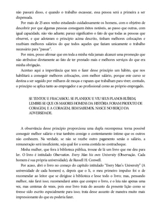 não passará disso, e quando o trabalho escassear, essa pessoa será a primeira a ser
dispensada.
Por mais de 25 anos venho estudando cuidadosamente os homens, com o objetivo de
descobrir por que algumas pessoas conseguem êxitos notáveis, ao passo que outras, com
igual capacidade, não vão adiante; parece significativo o fato de que todas as pessoas que
observei, e que adotavam o princípio acima descrito, tinham melhores colocações e
recebiam melhores salários do que todos aqueles que faziam unicamente o trabalho
necessário para “passar”.
Por mim, posso afirmar que em toda a minha vida jamais alcancei uma promoção que
não atribuísse diretamente ao fato de ter prestado mais e melhores serviços do que era
minha obrigação.
Acentuo aqui a importância que tem o fazer desse princípio um hábito, que nos
habilitará a conseguir melhores colocações, com melhor salário, porque este curso se
destina a ser seguido por milhares de moças e rapazes que trabalham para viver; contudo,
o princípio se aplica tanto ao empregador e ao profissional como ao próprio empregado.
SE TENTOUE FRACASSOU, SE PLANEJOUE VIUSEUS PLANOS RUÍREM,
LEMBRE-SE QUE OS MAIORES HOMENS DA HISTÓRIA FORAMPRODUTODE
CORAGEM, E A CORAGEM, BEMSABEMOS, NASCE NOBERÇODA
ADVERSIDADE.
A observância desse princípio proporciona uma dupla recompensa: torna possível
conseguir melhor salário e traz também consigo o contentamento íntimo que os outros
não conhecem. Na verdade, se não se recebe outro pagamento senão o salário, a
remuneração será insuficiente, seja qual for a soma contida no contracheque.
Minha mulher, que fora à biblioteca pública, trouxe de lá um livro que me deu para
ler. O livro é intitulado Observation. Every Man his own University (Observação. Cada
homem é sua própria universidade), de Russell H. Conwell.
Por acaso, abri o livro no começo do capítulo intitulado “Every Man’s University” (A
universidade de cada homem) e, depois que o li, o meu primeiro impulso foi o de
recomendar ao leitor que se dirigisse à biblioteca e lesse todo o livro; mas, pensando
melhor, não farei isso; recomendarei antes que compre o livro, e o leia não apenas uma
vez, mas centenas de vezes, pois esse livro trata do assunto da presente lição como se
tivesse sido escrito especialmente para isso; trata desse assunto de maneira muito mais
impressionante do que eu poderia fazer.
 