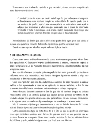 Transcreverei um trecho do capítulo a que me referi, é uma amostra magnífica da
mina de ouro que é todo o livro:
O intelecto pode, às vezes, ver muito mais longe do que os homens conseguem,
ordinariamente, mas nenhum colégio ou universidade do mundo pode, por si
só, conferir tal poder, que é uma consequência da autocultura; cada qual o
adquire por si mesmo, e talvez seja por essa razão que o poder de observação
profunda e vasta é encontrado com muito maior frequência em pessoas que
nunca cruzaram os umbrais de outro colégio senão o da adversidade.
Recomendamos ao leitor que leia o livro como parte desta lição, pois sua leitura o
tornará apto para tirar proveito da filosofia e psicologia que lhe servem de base.
Examinaremos agora a lei sobre a qual toda esta lição se baseia.
A LEI DOAUMENTODE LUCROS
Comecemos nossa análise demonstrando como a natureza emprega essa lei em favor
dos agricultores. O fazendeiro prepara cuidadosamente o terreno, semeia em seguida o
trigo e espera que a Lei do Aumento de Lucros recompense a semente plantada e dê mais
um grande lucro.
Sem essa lei o homem pereceria, pois não poderia fazer com que o solo produzisse o
suficiente para a sua subsistência. Não haveria vantagem alguma em semear o trigo se a
colheita não o devolvesse com acréscimo.
Com essa “gorjeta” que nos dá a natureza nos campos de trigo passemos a analisar
melhor a lei, aprendendo a maneira de aplicá-la no nosso trabalho, a fim de que
possamos tirar dele lucros vantajosos, maiores do que o esforço empregado.
Antes de tudo, devemos acentuar o fato de que não há nenhum truque ou chicana
relacionados com a lei, embora pareça que apenas poucas pessoas acreditem em tal
verdade, a julgar pelo grande número dos que gastam todos os seus esforços procurando
obter alguma coisa por nada, ou alguma coisa por menos do que o seu real valor.
Não é com esse objetivo que recomendamos o uso da Lei do Aumento de Lucros,
pois tal fim não é possível dentro do sentido amplo da palavra triunfo.
Outra característica digna de nota dessa lei é o fato de que ela pode ser empregada
pelos que contratam serviços, com lucros tão grandes como os das pessoas que os
prestam. Para se ter uma prova disso, basta estudar os efeitos do famoso salário mínimo
de 5dólares por dia, criado há alguns anos por Ford, nas suas fábricas.
 