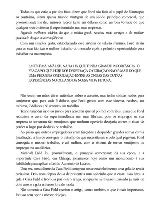 Todos os que estão a par dos fatos dizem que Ford não fazia aí o papel de filantropo;
ao contrário, estava apenas tirando vantagem de um sólido princípio comercial, que
provavelmente lhe deu maiores lucros tanto em dólares como em boa vontade do que
qualquer outro sistema já experimentado nas suas empresas.
Pagando melhores salários do que a média geral, recebeu mais serviços e de melhor
qualidade do que as outras fábricas!
Com um simples gesto, estabelecendo esse sistema de salário mínimo, Ford atraiu
para as suas fábricas o melhor trabalho do mercado e pôs a prêmio a oportunidade para
trabalhar na sua empresa.
EMÚLTIMA ANÁLISE, NADA HÁ QUE TENHA GRANDE IMPORTÂNCIA. O
FRACASSOQUE HOJE NOS DESPEDAÇA OCORAÇÃONÃOÉ MAIS DOQUE
UMA PEQUENA ONDULAÇÃOENTRE AS ONDAS DAS OUTRAS
EXPERIÊNCIAS NOOCEANODA NOSSA VIDA FUTURA.
Não tenho em mãos cifras autênticas sobre o assunto, mas tenho sólidas razões para
conjeturar que, para cada 5 dólares que Ford gastou com esse sistema, recebeu, no
mínimo, 7dólares e 50centavos em trabalho.
Tenho também motivos justos para acreditar que tal política contribuiu para que Ford
reduzisse o custo da superintendência nas suas fábricas, pois os empregos na sua
empresa se tornaram tão vantajosos que nenhum operário desejaria correr o risco de
perder o lugar por desleixo no trabalho.
Ao passo que outros empregadores eram forçados a despender grandes somas com a
fiscalização, a fim de conseguir o trabalho de que necessitavam e pelo qual pagavam, Ford
conseguia o mesmo trabalho, e até melhor, com o sistema de tornar vantajosos os
empregos na sua fábrica.
Marshall Field foi, provavelmente, o principal comerciante da sua época, e a
importante Casa Field, em Chicago, permanece hoje como um monumento à sua
habilidade para aplicar a Lei do Aumento de Lucros.
Uma vez, uma cliente da Casa Field comprou nesse estabelecimento uma gola de renda
caríssima. Dois anos depois deu-a de presente a uma sobrinha que ia casar. Essa levou a
gola à Casa Field e trocou-a por outro artigo, conquanto se tivessem passado já mais de
dois anos e a gola estivesse fora de moda.
Não somente a Casa Field recebeu o artigo, como também, o que é mais importante,
fez isso sem opor a menor objeção!
 
