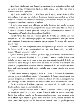 Sem dúvida, não havia da parte do estabelecimento nenhuma obrigação moral ou legal
de aceitar o artigo, principalmente depois de tanto tempo, e esse fato vem tornar a
transação ainda mais significativa.
A gola havia custado 50 dólares e, sem dúvida, teria de ser exposta no balcão e vendida
por qualquer preço, mas um estudioso da natureza humana compreenderá que a Casa
Field não somente nada perdeu com a transação, como também alcançou um lucro que
não pode ser medido simplesmente em dólares.
A senhora que levou a gola sabia que não tinha direito de fazer aquilo, portanto,
quando a loja lhe deu esse direito, conquistou-a e fez dela uma cliente. Mas não parou aí
o efeito da transação, estamos apenas no começo. Essa senhora espalhou a notícia do
“tratamento gentil” que lhe fora dispensado na Casa Field.
Durante vários dias esse foi o assunto predileto de todas as senhoras das suas
relações, e a Casa Field teve mais propaganda, em consequência dessa transação, do que
teria conseguido de qualquer outra maneira, mesmo pagando dez vezes o valor daquela
gola de renda.
O êxito da Casa Field é largamente devido à compreensão que Marshall Field tinha da
Lei do Aumento de Lucros, e que decidiu adotar, como parte da sua política comercial, o
slogan: “Ofreguês tem sempre razão.”
Quando fazemos apenas o trabalho que nos é pago, nada fazemos de extraordinário
para atrair comentários favoráveis sobre a transação; porém, quando fazemos mais
trabalho do que o que nos é pago, tal ação atrai uma atenção favorável de todos os
interessados nessa transação e damos mais um passo no caminho de estabelecer uma
reputação que poderá fazer com que a Lei do Aumento de Lucros trabalhe em nosso
favor, pois essa reputação dará como resultado uma procura extensiva dos nossos
serviços.
Carol Downes tornou-se empregado de W. C. Durant, o fabricante de automóveis;
ocupava um cargo insignificante e agora é o braço direito de Durant, e presidente de uma
das suas companhias distribuidoras de automóveis. Foi ele próprio quem se promoveu
para esse cargo lucrativo, unicamente por meio do auxílio da Lei do Aumento de Lucros.
Em recente visita que fiz a Downes, perguntei como conseguira tão rápida promoção.
Em breves frases ele me contou toda a história:
—Quando comecei a trabalhar com o sr. Durant —disse-me Downes —, notei que ele
permanecia no escritório por muito tempo, depois de todos os outros terem saído.
Resolvi ficar também. Ninguém me dissera para que ficasse, mas pensei que poderia dar
ao sr. Durant algum auxílio de que ele podia necessitar. De fato, às vezes ele olhava em
torno, procurando alguém que lhe desse uma coleção de cartas ou que lhe prestasse
 