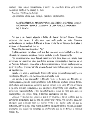 qualquer outro serviço insignificante, e sempre me encontrava pronto para servi-lo.
Adquiriu o hábito de me chamar. E é tudo.
Adquiriu o hábito de me chamar!
Leia novamente a frase, que é cheia dos mais ricos ensinamentos.
GOSTARDOELOGIO, MAS NÃOADORÁ-LO, E TEMERA CENSURA, SEMSER
ESCRAVODA MESMA, É DARPROVA DE UMA PERSONALIDADE BEM-
EQUILIBRADA.
Por que o sr. Durant adquiriu o hábito de chamar Downes? Porque Downes
procurava estar sempre à mão, num lugar onde podia ser visto. Postava-se
deliberadamente no caminho de Durant, a fim de prestar-lhe serviços que lhe trariam o
apoio da Lei do Aumento de Lucros.
Alguém lhe disse que fizesse isso? Não!
Recebia pagamento para fazer isso? Sim. Era pago com a oportunidade que lhe era
oferecida para chamar a atenção do homem que tinha o poder de promovê-lo.
Nós nos aproximamos agora da parte mais importante desta lição, pois é aqui o lugar
apropriado para sugerir ao leitor que ele tem a mesma oportunidade de fazer uso da Lei
do Aumento de Lucros e pode aplicá-la da mesma maneira que Downes a aplicou: estando
sempre às ordens e pronto paraprestar serviços, dos quais outros poderão esquivar-se, porque não
são pagos paraisso.
Detenha-se o leitor se tem intenção de responder com o costumado argumento “Mas o
meu patrão é diferente”. Nem mesmo deve pensar em tal coisa.
Sem dúvida, o seu empregador é diferente. Todos os homens são diferentes em
muitos aspectos, mas são muito semelhantes nisto: todos são um tanto egoístas; de fato,
são bastante egoístas para não desejarem que um homem como Carol Downes arriscasse
a sua sorte com um competidor, e esse egoísmo pode servir-lhe como um ativo, e não
como uma responsabilidade, se tem capacidade para se tornar tão hábil que a pessoa a
quem vende os seus serviços não pode de modo algum passar sem eles.
Uma das promoções mais vantajosas que já tive originou-se de um incidente que me
parecia tão insignificante que não lhe dei a menor importância. Um sábado à tarde, um
advogado, cujo escritório ficava no mesmo prédio e no mesmo andar em que eu
trabalhava, entrou na sala onde eu me encontrava e perguntou-me se eu conhecia algum
estenógrafo que pudesse se encarregar de um trabalho que ele era forçado a terminar
naquele dia.
 
