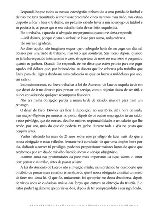 Respondi-lhe que todos os nossos estenógrafos tinham ido a uma partida de futebol e
ele não me teria encontrado se me tivesse procurado cinco minutos mais tarde, mas estava
disposto a ficar e fazer o trabalho, no próximo sábado haveria um novo jogo de futebol e
eu poderia ir, ao passo que o seu trabalho tinha de ser feito naquele dia.
Fiz o trabalho, e quando o advogado me perguntou quanto me devia, respondi:
—Mil dólares, porque é para o senhor; se fosse para outro, nada cobraria.
Ele sorriu e agradeceu.
Ao dizer aquilo, não imaginava sequer que o advogado havia de me pagar um dia mil
dólares por uma tarde de trabalho, mas foi o que aconteceu. Seis meses depois, quando
eu já tinha esquecido inteiramente o caso, ele apareceu de novo no escritório e perguntou
quanto eu ganhava. Quando lhe respondi, ele me disse que estava pronto para me pagar
aqueles mil dólares que, por brincadeira, eu dissera que lhe cobraria pelo trabalho que
fizera para ele. Pagaria dando-me uma colocação na qual eu lucraria mil dólares por ano,
em salário.
Inconscientemente, eu fizera trabalhar a Lei do Aumento de Lucros naquela tarde em
que deixei de ir me divertir para prestar um serviço, com o objetivo único de ser útil, e
nunca considerando qualquer recompensa financeira.
Não era minha obrigação perder a minha tarde de sábado, mas era para mim um
privilégio.
O dever de Carol Downes era ficar à disposição, no escritório, até a hora de saída,
mas era privilégio seu permanecer no posto, depois de os outros empregados terem saído,
e esse privilégio, que ele exerceu, deu-lhe maiores responsabilidades e um salário que lhe
rende, por ano, mais do que ele poderia ter ganho durante toda a vida no posto que
ocupava antes.
Venho refletindo há mais de 25 anos sobre esse privilégio de fazer mais do que a
nossa obrigação, e essas reflexões levaram-me à conclusão de que uma simples hora por
dia, dedicada a exercer tal privilégio, pode nos proporcionar maiores lucros do que o que
recebemos por um dia de trabalho fazendo apenas o serviço obrigatório.
Estamos ainda nas proximidades da parte mais importante da lição; assim, o leitor
deve pensar e assimilar, antes de passar adiante.
A Lei do Aumento de Lucros não é invenção minha, nem pretendo ter descoberto que
o hábito de prestar mais e melhores serviços do que é nossa obrigação constitui um meio
de fazer uso dessa lei. O que fiz, unicamente, foi apropriar-me dessa descoberta, depois
de vários anos de cuidadosa análise das forças que entram na obtenção do triunfo. E o
leitor poderá igualmente apropriar-se dela, depois de ter compreendido o seu significado.
OHOMEMEDUCADOÉ AQUELE QUE APRENDEUA CONSEGUIRTUDOO
 