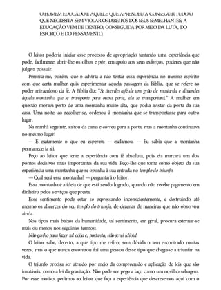 OHOMEMEDUCADOÉ AQUELE QUE APRENDEUA CONSEGUIRTUDOO
QUE NECESSITA SEMVIOLAROS DIREITOS DOS SEUS SEMELHANTES; A
EDUCAÇÃOVEMDE DENTRO, CONSEGUIDA PORMEIODA LUTA, DO
ESFORÇOE DOPENSAMENTO.
O leitor poderia iniciar esse processo de apropriação tentando uma experiência que
pode, facilmente, abrir-lhe os olhos e pôr, em apoio aos seus esforços, poderes que não
julgava possuir.
Permita-me, porém, que o advirta a não tentar essa experiência no mesmo espírito
com que certa mulher quis experimentar aquela passagem da Bíblia, que se refere ao
poder miraculoso da fé. A Bíblia diz: “Se tiverdes afé de um grão de mostarda e disserdes
àquela montanha que se transporte para outra parte, ela se transportará.” A mulher em
questão morava perto de uma montanha muito alta, que podia avistar da porta da sua
casa. Uma noite, ao recolher-se, ordenou à montanha que se transportasse para outro
lugar.
Na manhã seguinte, saltou da cama e correu para a porta, mas a montanha continuava
no mesmo lugar!
— É exatamente o que eu esperava — exclamou. — Eu sabia que a montanha
permaneceria ali.
Peço ao leitor que tente a experiência com fé absoluta, pois ela marcará um dos
pontos decisivos mais importantes da sua vida. Peço-lhe que tome como objeto da sua
experiência uma montanha que se oponha à sua entrada no templo do triunfo.
—Qual será essa montanha? —perguntará o leitor.
Essa montanha é a ideia de que está sendo logrado, quando não recebe pagamento em
dinheiro pelos serviços que presta.
Esse sentimento pode estar se expressando inconscientemente, e destruindo até
mesmo os alicerces do seu templo do triunfo, de dezenas de maneiras que não observou
ainda.
Nos tipos mais baixos da humanidade, tal sentimento, em geral, procura externar-se
mais ou menos nos seguintes termos:
Não ganho parafazer tal coisae, portanto, não serei idiota!
O leitor sabe, decerto, a que tipo me refiro; sem dúvida o tem encontrado muitas
vezes, mas o que nunca encontrou foi uma pessoa desse tipo que chegasse a triunfar na
vida.
O triunfo precisa ser atraído por meio da compreensão e aplicação de leis que são
imutáveis, como a lei da gravitação. Não pode ser pego a laço como um novilho selvagem.
Por esse motivo, pedimos ao leitor que faça a experiência que descrevemos aqui com o
 
