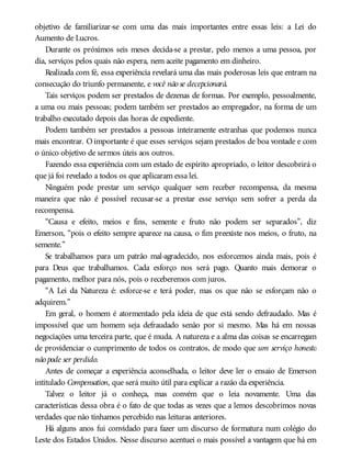 objetivo de familiarizar-se com uma das mais importantes entre essas leis: a Lei do
Aumento de Lucros.
Durante os próximos seis meses decida-se a prestar, pelo menos a uma pessoa, por
dia, serviços pelos quais não espera, nem aceite pagamento em dinheiro.
Realizada com fé, essa experiência revelará uma das mais poderosas leis que entram na
consecução do triunfo permanente, e você não se decepcionará.
Tais serviços podem ser prestados de dezenas de formas. Por exemplo, pessoalmente,
a uma ou mais pessoas; podem também ser prestados ao empregador, na forma de um
trabalho executado depois das horas de expediente.
Podem também ser prestados a pessoas inteiramente estranhas que podemos nunca
mais encontrar. O importante é que esses serviços sejam prestados de boa vontade e com
o único objetivo de sermos úteis aos outros.
Fazendo essa experiência com um estado de espírito apropriado, o leitor descobrirá o
que já foi revelado a todos os que aplicaram essa lei.
Ninguém pode prestar um serviço qualquer sem receber recompensa, da mesma
maneira que não é possível recusar-se a prestar esse serviço sem sofrer a perda da
recompensa.
“Causa e efeito, meios e fins, semente e fruto não podem ser separados”, diz
Emerson, “pois o efeito sempre aparece na causa, o fim preexiste nos meios, o fruto, na
semente.”
Se trabalhamos para um patrão mal-agradecido, nos esforcemos ainda mais, pois é
para Deus que trabalhamos. Cada esforço nos será pago. Quanto mais demorar o
pagamento, melhor para nós, pois o receberemos com juros.
“A Lei da Natureza é: esforce-se e terá poder, mas os que não se esforçam não o
adquirem.”
Em geral, o homem é atormentado pela ideia de que está sendo defraudado. Mas é
impossível que um homem seja defraudado senão por si mesmo. Mas há em nossas
negociações uma terceira parte, que é muda. A natureza e a alma das coisas se encarregam
de providenciar o cumprimento de todos os contratos, de modo que um serviço honesto
não pode ser perdido.
Antes de começar a experiência aconselhada, o leitor deve ler o ensaio de Emerson
intitulado Compensation, que será muito útil para explicar a razão da experiência.
Talvez o leitor já o conheça, mas convém que o leia novamente. Uma das
características dessa obra é o fato de que todas as vezes que a lemos descobrimos novas
verdades que não tínhamos percebido nas leituras anteriores.
Há alguns anos fui convidado para fazer um discurso de formatura num colégio do
Leste dos Estados Unidos. Nesse discurso acentuei o mais possível a vantagem que há em
 
