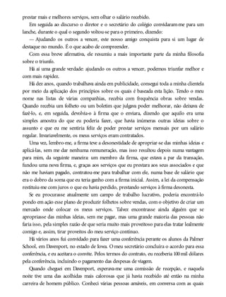 prestar mais e melhores serviços, sem olhar o salário recebido.
Em seguida ao discurso o diretor e o secretário do colégio convidaram-me para um
lanche, durante o qual o segundo voltou-se para o primeiro, dizendo:
— Ajudando os outros a vencer, este nosso amigo conquista para si um lugar de
destaque no mundo. É o que acabo de compreender.
Com essa breve afirmativa, ele resumiu a mais importante parte da minha filosofia
sobre o triunfo.
Há aí uma grande verdade: ajudando os outros a vencer, podemos triunfar melhor e
com mais rapidez.
Há dez anos, quando trabalhava ainda em publicidade, consegui toda a minha clientela
por meio da aplicação dos princípios sobre os quais é baseada esta lição. Tendo o meu
nome nas listas de várias companhias, recebia com frequência obras sobre vendas.
Quando recebia um folheto ou um boletim que julgava poder melhorar, não deixava de
fazê-lo, e, em seguida, devolvia-o à firma que o enviara, dizendo que aquilo era uma
simples amostra do que eu poderia fazer, que havia inúmeras outras ideias sobre o
assunto e que eu me sentiria feliz de poder prestar serviços mensais por um salário
regular. Invariavelmente, os meus serviços eram contratados.
Uma vez, lembro-me, a firma teve a desonestidade de apropriar-se das minhas ideias e
aplicá-las, sem me dar nenhuma remuneração, mas isso resultou depois numa vantagem
para mim, da seguinte maneira: um membro da firma, que estava a par da transação,
fundou uma nova firma, e, graças aos serviços que eu prestara aos seus associados e que
não me haviam pagado, contratou-me para trabalhar com ele, numa base de salário que
era o dobro da soma que eu teria ganho com a firma inicial. Assim, a lei da compensação
restituiu-me com juros o que eu havia perdido, prestando serviços à firma desonesta.
Se eu procurasse atualmente um campo de trabalho lucrativo, poderia encontrá-lo
pondo em ação esse plano de produzir folhetos sobre vendas, com o objetivo de criar um
mercado onde colocar os meus serviços. Talvez encontrasse ainda alguém que se
apropriasse das minhas ideias, sem me pagar, mas uma grande maioria das pessoas não
faria isso, pela simples razão de que seria muito mais proveitoso para elas tratar lealmente
comigo e, assim, tirar proveitos do meu serviço contínuo.
Há vários anos fui convidado para fazer uma conferência perante os alunos da Palmer
School, em Davenport, no estado de Iowa. O meu secretário concluíra o acordo para essa
conferência, e eu aceitara o convite. Pelos termos do contrato, eu receberia 100mil dólares
pela conferência, incluindo o pagamento das despesas de viagem.
Quando cheguei em Davenport, esperava-me uma comissão de recepção, e naquela
noite tive uma das acolhidas mais calorosas que já havia recebido até então na minha
carreira de homem público. Conheci várias pessoas amáveis, em conversa com as quais
 