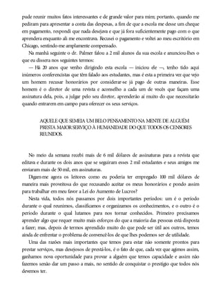 pude reunir muitos fatos interessantes e de grande valor para mim; portanto, quando me
pediram para apresentar a conta das despesas, a fim de que a escola me desse um cheque
em pagamento, respondi que nada desejava e que já fora suficientemente pago com o que
aprendera enquanto ali me encontrava. Recusei o pagamento e voltei ao meu escritório em
Chicago, sentindo-me amplamente compensado.
Na manhã seguinte o dr. Palmer falou a 2 mil alunos da sua escola e anunciou-lhes o
que eu dissera nos seguintes termos:
— Há 20 anos que venho dirigindo esta escola — iniciou ele —, tenho tido aqui
inúmeros conferencistas que têm falado aos estudantes, mas é esta a primeira vez que vejo
um homem recusar honorários por considerar-se já pago de outras maneiras. Esse
homem é o diretor de uma revista e aconselho a cada um de vocês que façam uma
assinatura dela, pois, a julgar pelo seu diretor, aprenderão aí muito do que necessitarão
quando entrarem em campo para oferecer os seus serviços.
AQUELE QUE SEMEIA UMBELOPENSAMENTONA MENTE DE ALGUÉM
PRESTA MAIORSERVIÇOÀ HUMANIDADE DOQUE TODOS OS CENSORES
REUNIDOS.
No meio da semana recebi mais de 6 mil dólares de assinaturas para a revista que
editava e durante os dois anos que se seguiram esses 2 mil estudantes e seus amigos me
enviaram mais de 50mil, em assinaturas.
Digam-me agora os leitores como eu poderia ter empregado 100 mil dólares de
maneira mais proveitosa do que recusando aceitar os meus honorários e pondo assim
para trabalhar em meu favor a Lei do Aumento de Lucros?
Nesta vida, todos nós passamos por dois importantes períodos: um é o período
durante o qual reunimos, classificamos e organizamos os conhecimentos, e o outro é o
período durante o qual lutamos para nos tornar conhecidos. Primeiro precisamos
aprender algo que requer muito mais esforços do que a maioria das pessoas está disposta
a fazer; mas, depois de termos aprendido muito do que pode ser útil aos outros, temos
ainda de enfrentar o problema de convencê-los de que lhes podemos ser de utilidade.
Uma das razões mais importantes que temos para estar não somente prontos para
prestar serviços, mas desejosos de prestá-los, é o fato de que, cada vez que agimos assim,
ganhamos nova oportunidade para provar a alguém que temos capacidade e assim não
fazemos senão dar um passo a mais, no sentido de conquistar o prestígio que todos nós
devemos ter.
 