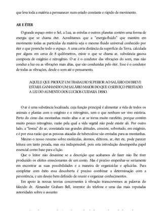 que leva toda a matéria a permanecer num estado constante e rápido de movimento.
AR E ÉTER
Ogrande espaço entre o Sol, a Lua, as estrelas e outros planetas contém uma forma de
energia que se chama éter. Acreditamos que a “energia-fluido” que mantém em
movimento todas as partículas da matéria seja o mesmo fluido universal conhecido por
éter e que preenche todo o espaço. A uma certa distância da superfície da Terra, calculada
por alguns em cerca de 8 quilômetros, existe o que se chama ar, substância gasosa
composta de oxigênio e nitrogênio. O ar é o condutor das vibrações do som, mas não
conduz a luz ou as vibrações mais altas, que são conduzidas pelo éter. Esse é o condutor
de todas as vibrações, desde o som até o pensamento.
AQUELE QUE PRODUZUMTRABALHOSUPERIORAOSALÁRIOEMBREVE
ESTARÁ GANHANDOUMSALÁRIOMAIORDOQUE OSERVIÇOPRESTADO.
A LEI DOAUMENTODOS LUCROS CUIDARÁ DISSO.
O ar é uma substância localizada, cuja função principal é alimentar a vida de todos os
animais e plantas com o oxigênio e o nitrogênio, sem o que nenhum ser vivo existiria.
Perto do cimo das montanhas muito altas o ar se torna muito rarefeito, porque contém
muito pouco nitrogênio, razão pela qual a vida vegetal não pode existir ali. Por outro
lado, a “leveza” do ar, constatada nas grandes altitudes, consiste, sobretudo, em oxigênio,
e é por essa razão que as pessoas atacadas de tuberculose são enviadas para as montanhas.
Mesmo o nosso resumo sobre moléculas, átomos, elétrons, ar, éter etc. pode parecer
leitura um tanto pesada, mas era indispensável, pois esta introdução desempenha papel
essencial como base para a lição.
Que o leitor não desanime se a descrição que acabamos de fazer não lhe tiver
produzido os efeitos emocionantes de um conto. Mas é preciso empenhar-se seriamente
em encontrar as suas possibilidades e a maneira de organizá-las e aplicá-las. Para
completar com êxito essa descoberta é preciso combinar a determinação com a
persistência, e um desejo bem definido de reunir e organizar conhecimentos.
Em apoio às nossas teorias concernentes à vibração transcrevemos as palavras do
falecido dr. Alexander Graham Bell, inventor do telefone e uma das mais reputadas
autoridades sobre o assunto:
Suponhamos que alguém tenha o poder de fazer uma barra de ferro vibrar com
 