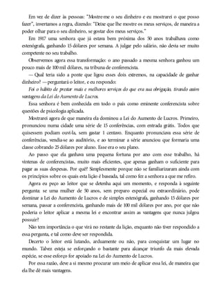 Em vez de dizer às pessoas: “Mostre-me o seu dinheiro e eu mostrarei o que posso
fazer”, invertamos a regra, dizendo: “Deixe que lhe mostre os meus serviços, de maneira a
poder olhar para o seu dinheiro, se gostar dos meus serviços.”
Em 1917 uma senhora que já estava bem próxima dos 50 anos trabalhava como
estenógrafa, ganhando 15 dólares por semana. A julgar pelo salário, não devia ser muito
competente no seu trabalho.
Observemos agora essa transformação: o ano passado a mesma senhora ganhou um
pouco mais de 100mil dólares, na tribuna de conferencista.
— Qual teria sido a ponte que ligou esses dois extremos, na capacidade de ganhar
dinheiro? —perguntará o leitor, e eu respondo:
Foi o hábito de prestar mais e melhores serviços do que era sua obrigação, tirando assim
vantagens daLei do Aumento de Lucros.
Essa senhora é bem conhecida em todo o país como eminente conferencista sobre
questões de psicologia aplicada.
Mostrarei agora de que maneira ela dominou a Lei do Aumento de Lucros. Primeiro,
pronunciou numa cidade uma série de 15 conferências, com entrada grátis. Todos que
quisessem podiam ouvi-la, sem gastar 1 centavo. Enquanto pronunciava essa série de
conferências, vendia-se ao auditório, e ao terminar a série anunciou que formaria uma
classe cobrando 25dólares por aluno. Esse era o seu plano.
Ao passo que ela ganhava uma pequena fortuna por ano com esse trabalho, há
vintenas de conferencistas, muito mais eficientes, que apenas ganham o suficiente para
pagar as suas despesas. Por quê? Simplesmente porque não se familiarizaram ainda com
os princípios sobre os quais esta lição é baseada, tal como fez a senhora a que me refiro.
Agora eu peço ao leitor que se detenha aqui um momento, e responda à seguinte
pergunta: se uma mulher de 50 anos, sem preparo especial ou extraordinário, pode
dominar a Lei do Aumento de Lucros e de simples estenógrafa, ganhando 15 dólares por
semana, passar a conferencista, ganhando mais de 100 mil dólares por ano, por que não
poderia o leitor aplicar a mesma lei e encontrar assim as vantagens que nunca julgou
possuir?
Não tem importância o que virá no restante da lição, enquanto não tiver respondido a
essa pergunta, e tal como deve ser respondida.
Decerto o leitor está lutando, arduamente ou não, para conquistar um lugar no
mundo. Talvez esteja se esforçando o bastante para alcançar triunfo da mais elevada
espécie, se esse esforço for apoiado na Lei do Aumento de Lucros.
Por essa razão, deve a si mesmo procurar um meio de aplicar essa lei, de maneira que
ela lhe dê mais vantagens.
 