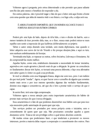 Voltemos agora à pergunta, pois estou determinado a não permitir que passe adiante
sem lhe dar pelo menos o benefício de responder a ela.
Em outras palavras, não é possível negar o fato de que o leitor está aqui frente a frente
com uma questão que afeta de maneira vital o seu futuro, e se foge a ela, a culpa será sua.
É ABSOLUTAMENTE IMPOSSÍVEL QUE UMHOMEMALCANCE FAMA E
FORTUNA SEMLEVAROUTROS CONSIGO.
Poderá pôr esta lição de lado, depois de tê-la lido, e tem o direito de fazê-lo, sem a
menor tentativa de tirar proveito dela; mas, se o fizer, nunca mais poderá mirar-se num
espelho sem sentir a impressão de que ludibriou deliberadamente asi próprio.
Talvez o autor esteja dizendo uma verdade, sem muita diplomacia, mas quando o
leitor adquiriu esse curso da Lei do Triunfo o fez porque desejava fatos, e aqui os tem,
sem nenhum embelezamento de lisonjas.
Terminada esta lição, se repassar as outras, sobre Iniciativa, Liderançae Entusiasmo, há
de compreendê-las muito melhor.
Aquelas lições, como esta, estabelecem claramente a necessidade de tomar iniciativa,
seguindo-a com aação agressiva e fazendo mais do que a obrigação. Se gravar na consciência
os fundamentos dessas três lições, se tornará uma pessoa diferente, e faço essa afirmativa
sem saber quem é o leitor ou qual a sua profissão.
Se você se ofendeu com essa linguagem franca, alegro-me com isso, pois é um indício
de que você pode “mudar”. Agora, se quer lucrar com o conselho de alguém que cometeu
muito mais erros e por isso mesmo aprendeu algumas das verdades fundamentais,
domine essa mágoa e concentre-se, até que ela o leve a prestar todo o serviço de que é
capaz.
Se assim fizer, terá uma régia compensação.
Voltemos agora a nossa atenção para outra importante característica do hábito de
prestar mais serviços do que é nossa obrigação.
Essa característica é o fato de que podemos desenvolver esse hábito sem que para isso
seja necessário pedir autorização de quem quer que seja.
Tais serviços podem ser prestados por nossa própria conta e iniciativa, sem o
consentimento de quem quer que seja. Não precisamos consultar aqueles a quem
desejamos servir. Trata-se de um privilégio sobre o qual temos absoluto controle.
Há muitas coisas que poderíamos fazer, e que tenderiam a promover os nossos
interesses, porém a maioria delas requer a cooperação e o assentimento dos outros. Para
 