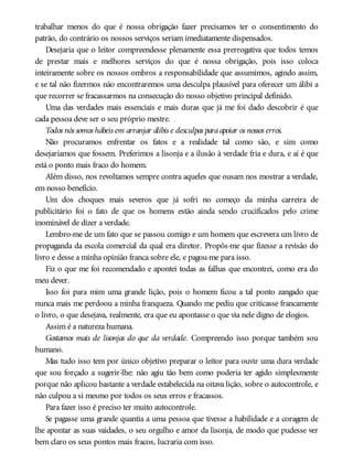 trabalhar menos do que é nossa obrigação fazer precisamos ter o consentimento do
patrão, do contrário os nossos serviços seriam imediatamente dispensados.
Desejaria que o leitor compreendesse plenamente essa prerrogativa que todos temos
de prestar mais e melhores serviços do que é nossa obrigação, pois isso coloca
inteiramente sobre os nossos ombros a responsabilidade que assumimos, agindo assim,
e se tal não fizermos não encontraremos uma desculpa plausível para oferecer um álibi a
que recorrer se fracassarmos na consecução do nosso objetivo principal definido.
Uma das verdades mais essenciais e mais duras que já me foi dado descobrir é que
cada pessoa deve ser o seu próprio mestre.
Todos nós somos hábeis em arranjar álibis e desculpas paraapoiar os nossos erros.
Não procuramos enfrentar os fatos e a realidade tal como são, e sim como
desejaríamos que fossem. Preferimos a lisonja e a ilusão à verdade fria e dura, e aí é que
está o ponto mais fraco do homem.
Além disso, nos revoltamos sempre contra aqueles que ousam nos mostrar a verdade,
em nosso benefício.
Um dos choques mais severos que já sofri no começo da minha carreira de
publicitário foi o fato de que os homens estão ainda sendo crucificados pelo crime
inominável de dizer a verdade.
Lembro-me de um fato que se passou comigo e um homem que escrevera um livro de
propaganda da escola comercial da qual era diretor. Propôs-me que fizesse a revisão do
livro e desse a minha opinião franca sobre ele, e pagou-me para isso.
Fiz o que me foi recomendado e apontei todas as falhas que encontrei, como era do
meu dever.
Isso foi para mim uma grande lição, pois o homem ficou a tal ponto zangado que
nunca mais me perdoou a minha franqueza. Quando me pediu que criticasse francamente
o livro, o que desejava, realmente, era que eu apontasse o que via nele digno de elogios.
Assim é a natureza humana.
Gostamos mais de lisonjas do que da verdade. Compreendo isso porque também sou
humano.
Mas tudo isso tem por único objetivo preparar o leitor para ouvir uma dura verdade
que sou forçado a sugerir-lhe: não agiu tão bem como poderia ter agido simplesmente
porque não aplicou bastante a verdade estabelecida na oitava lição, sobre o autocontrole, e
não culpou a si mesmo por todos os seus erros e fracassos.
Para fazer isso é preciso ter muito autocontrole.
Se pagasse uma grande quantia a uma pessoa que tivesse a habilidade e a coragem de
lhe apontar as suas vaidades, o seu orgulho e amor da lisonja, de modo que pudesse ver
bem claro os seus pontos mais fracos, lucraria com isso.
 