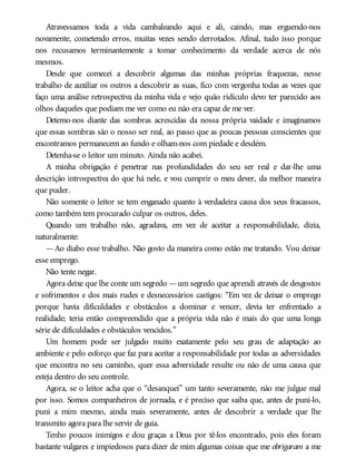 Atravessamos toda a vida cambaleando aqui e ali, caindo, mas erguendo-nos
novamente, cometendo erros, muitas vezes sendo derrotados. Afinal, tudo isso porque
nos recusamos terminantemente a tomar conhecimento da verdade acerca de nós
mesmos.
Desde que comecei a descobrir algumas das minhas próprias fraquezas, nesse
trabalho de auxiliar os outros a descobrir as suas, fico com vergonha todas as vezes que
faço uma análise retrospectiva da minha vida e vejo quão ridículo devo ter parecido aos
olhos daqueles que podiam me ver como eu não era capaz de me ver.
Detemo-nos diante das sombras acrescidas da nossa própria vaidade e imaginamos
que essas sombras são o nosso ser real, ao passo que as poucas pessoas conscientes que
encontramos permanecem ao fundo e olham-nos com piedade e desdém.
Detenha-se o leitor um minuto. Ainda não acabei.
A minha obrigação é penetrar nas profundidades do seu ser real e dar-lhe uma
descrição introspectiva do que há nele, e vou cumprir o meu dever, da melhor maneira
que puder.
Não somente o leitor se tem enganado quanto à verdadeira causa dos seus fracassos,
como também tem procurado culpar os outros, deles.
Quando um trabalho não, agradava, em vez de aceitar a responsabilidade, dizia,
naturalmente:
—Ao diabo esse trabalho. Não gosto da maneira como estão me tratando. Vou deixar
esse emprego.
Não tente negar.
Agora deixe que lhe conte um segredo —um segredo que aprendi através de desgostos
e sofrimentos e dos mais rudes e desnecessários castigos: “Em vez de deixar o emprego
porque havia dificuldades e obstáculos a dominar e vencer, devia ter enfrentado a
realidade; teria então compreendido que a própria vida não é mais do que uma longa
série de dificuldades e obstáculos vencidos.”
Um homem pode ser julgado muito exatamente pelo seu grau de adaptação ao
ambiente e pelo esforço que faz para aceitar a responsabilidade por todas as adversidades
que encontra no seu caminho, quer essa adversidade resulte ou não de uma causa que
esteja dentro do seu controle.
Agora, se o leitor acha que o “desanquei” um tanto severamente, não me julgue mal
por isso. Somos companheiros de jornada, e é preciso que saiba que, antes de puni-lo,
puni a mim mesmo, ainda mais severamente, antes de descobrir a verdade que lhe
transmito agora para lhe servir de guia.
Tenho poucos inimigos e dou graças a Deus por tê-los encontrado, pois eles foram
bastante vulgares e impiedosos para dizer de mim algumas coisas que me obrigaram a me
 