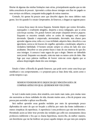 libertar de algumas das minhas limitações mais sérias, principalmente aquelas que eu não
tinha consciência de possuir. Aproveitei a crítica desses inimigos sem lhes ter pagado os
seus serviços em dólares, conquanto tenha pagado de outras maneiras.
Contudo, foi apenas há poucos anos que descobri alguns dos meus defeitos mais
graves. Isso foi quando li o ensaio Compensation, de Emerson, e cheguei ao seguinte passo:
A nossa força nasce da nossa fraqueza. Somente depois que somos ferroados,
espicaçados e cruelmente atingidos, desperta a nossa indignação, que se arma
com forças secretas. Um grande homem está sempre desejando tornar-se pequeno.
Enquanto se encontra sentado sobre os coxins da vantagem, está sempre
dormindo. Quando é empurrado, atormentado, derrotado, tem chance para
aprender alguma coisa; volta a si, à sua virilidade; adquiriu fatos; descobriu a sua
ignorância; curou-se da loucura do orgulho; aprendeu a moderação; adquiriu a
verdadeira habilidade. O homem sensato sempre se coloca do lado dos seus
assaltantes. Descobrir os seus pontos fracos é mais do seu interesse do que dos
seus inimigos. A censura é mais segura do que o elogio. Detesto ser defendido
num jornal. Enquanto sou atacado, sinto-me mais ou menos certo do êxito. Mas
logo que ouço palavras melífluas de louvor sinto-me como alguém que se
achasse desprotegido diante dos seus inimigos.
Estude o leitor a filosofia do grande Emerson, que pode servir como uma força que
modificará o seu comportamento, e o preparará para as lutas desta vida, assim como o
carvão tempera o aço.
NENHUMVENDEDORDEVE ESQUECERQUE NINGUÉMGOSTA DE
COMPRARARTIGODOQUAL QUEREMOS NOS VERLIVRES.
Se você é ainda muito jovem, deve estudá-la, com muito mais razão, pois muitas vezes
são necessárias as duras realidades da vida, durante muitos anos, a fim de preparar uma
pessoa para assimilar e aplicar essa filosofia.
Será melhor aprender essas grandes verdades por meio da apresentação pouco
diplomática do autor do que ser forçado a colhê-las por meio das fontes indiferentes e
menos simpáticas da experiência. A experiência é uma professora que não tem favoritos.
Permitindo assim ao leitor tirar proveito das verdades que colhi nos ensinamentos dessa
professora indiferente e fria que se chama Experiência, mostro-lhe, da melhor maneira,
um favoritismo que me faz lembrar um pouco aqueles tempos em que meu pai cumpria
 