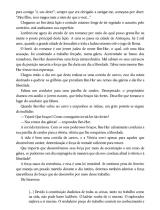 para comigo “o seu dever”; sempre que era obrigado a castigar-me, começava por dizer:
“Meu filho, isso magoa mais a mim do que a você...”
Chegamos ao fim desta lição e contudo estamos longe de ter esgotado o assunto; pelo
contrário, mal analisamos sua superfície.
Lembrei-me agora do enredo de um romance por meio do qual posso gravar-lhe na
mente o ponto principal desta lição. A cena se passa na cidade de Antioquia, há 2 mil
anos, quando a grande cidade de Jerusalém e toda a Judeia estavam sob o jugo de Roma.
O herói do romance é um jovem judeu de nome Ben-Hur, o qual, sob uma falsa
acusação, foi condenado a trabalho forçado, numa galera. Acorrentado ao banco dos
remadores, Ben-Hur desenvolveu uma força extraordinária. Mal sabiam os seus carrascos
que da punição nasceria a força que lhe daria um dia a liberdade. Talvez nem mesmo Ben-
Hur tivesse essa esperança.
Chegou então o dia em que devia realizar-se uma corrida de carros; esse dia estava
destinado a quebrar os grilhões que prendiam Ben-Hur aos remos das galeras e dar-lhe a
liberdade.
Faltava um condutor para uma parelha de cavalos. Desesperado, o proprietário
chamou em auxílio o jovem escravo, que tinha braços tão fortes. Disse-lhe que tomasse o
lugar do condutor que faltava.
Quando Ben-Hur subiu no carro e empunhou as rédeas, um grito potente se ergueu
da multidão:
—Vejam! Que braços! Como conseguiste torná-los tão fortes?
—Nos remos das galeras! —respondeu Ben-Hur.
A corrida terminou. Com os seus poderosos braços, Ben-Hur calmamente conduziu a
sua parelha de cavalos para a vitória, vitória que lhe conquistou a liberdade.
A vida é bem uma corrida de carros, e a Vitória sorri apenas para aqueles que
desenvolvem caráter, determinação e força de vontade suficiente para vencer.
Que importa que desenvolvamos essa força por meio da escravização a um remo de
galera, se pudermos um dia empregá-la de maneira que ela nos conduza afinal à vitória e à
liberdade?
A força nasce da resistência, e essa é uma lei invariável. Se sentimos pena do ferreiro
que maneja um pesado martelo durante o dia inteiro, devemos também admirar a força
maravilhosa do braço que ele desenvolve por meio desse trabalho.
Diz Emerson:
[...] Devido à constituição dualística de todas as coisas, tanto no trabalho como
na vida, não pode haver ludíbrio. O ladrão rouba de si mesmo. O explorador
explora a si mesmo. Overdadeiro preço do trabalho consiste no conhecimento e
 