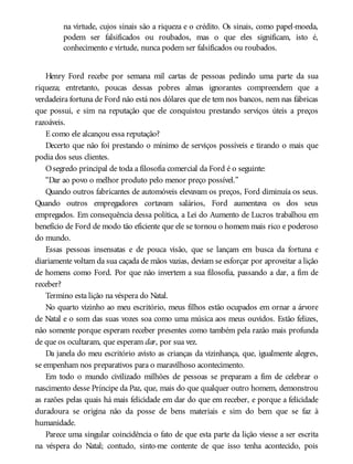 na virtude, cujos sinais são a riqueza e o crédito. Os sinais, como papel-moeda,
podem ser falsificados ou roubados, mas o que eles significam, isto é,
conhecimento e virtude, nunca podem ser falsificados ou roubados.
Henry Ford recebe por semana mil cartas de pessoas pedindo uma parte da sua
riqueza; entretanto, poucas dessas pobres almas ignorantes compreendem que a
verdadeira fortuna de Ford não está nos dólares que ele tem nos bancos, nem nas fábricas
que possui, e sim na reputação que ele conquistou prestando serviços úteis a preços
razoáveis.
E como ele alcançou essa reputação?
Decerto que não foi prestando o mínimo de serviços possíveis e tirando o mais que
podia dos seus clientes.
Osegredo principal de toda a filosofia comercial da Ford é o seguinte:
“Dar ao povo o melhor produto pelo menor preço possível.”
Quando outros fabricantes de automóveis elevavam os preços, Ford diminuía os seus.
Quando outros empregadores cortavam salários, Ford aumentava os dos seus
empregados. Em consequência dessa política, a Lei do Aumento de Lucros trabalhou em
benefício de Ford de modo tão eficiente que ele se tornou o homem mais rico e poderoso
do mundo.
Essas pessoas insensatas e de pouca visão, que se lançam em busca da fortuna e
diariamente voltam da sua caçada de mãos vazias, deviam se esforçar por aproveitar a lição
de homens como Ford. Por que não invertem a sua filosofia, passando a dar, a fim de
receber?
Termino esta lição na véspera do Natal.
No quarto vizinho ao meu escritório, meus filhos estão ocupados em ornar a árvore
de Natal e o som das suas vozes soa como uma música aos meus ouvidos. Estão felizes,
não somente porque esperam receber presentes como também pela razão mais profunda
de que os ocultaram, que esperam dar, por sua vez.
Da janela do meu escritório avisto as crianças da vizinhança, que, igualmente alegres,
se empenham nos preparativos para o maravilhoso acontecimento.
Em todo o mundo civilizado milhões de pessoas se preparam a fim de celebrar o
nascimento desse Príncipe da Paz, que, mais do que qualquer outro homem, demonstrou
as razões pelas quais há mais felicidade em dar do que em receber, e porque a felicidade
duradoura se origina não da posse de bens materiais e sim do bem que se faz à
humanidade.
Parece uma singular coincidência o fato de que esta parte da lição viesse a ser escrita
na véspera do Natal; contudo, sinto-me contente de que isso tenha acontecido, pois
 