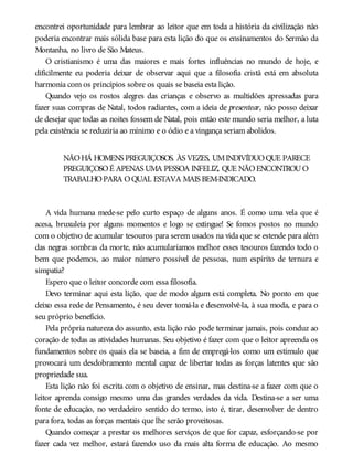 encontrei oportunidade para lembrar ao leitor que em toda a história da civilização não
poderia encontrar mais sólida base para esta lição do que os ensinamentos do Sermão da
Montanha, no livro de São Mateus.
O cristianismo é uma das maiores e mais fortes influências no mundo de hoje, e
dificilmente eu poderia deixar de observar aqui que a filosofia cristã está em absoluta
harmonia com os princípios sobre os quais se baseia esta lição.
Quando vejo os rostos alegres das crianças e observo as multidões apressadas para
fazer suas compras de Natal, todos radiantes, com a ideia de presentear, não posso deixar
de desejar que todas as noites fossem de Natal, pois então este mundo seria melhor, a luta
pela existência se reduziria ao mínimo e o ódio e a vingança seriam abolidos.
NÃOHÁ HOMENS PREGUIÇOSOS. ÀS VEZES, UMINDIVÍDUOQUE PARECE
PREGUIÇOSOÉ APENAS UMA PESSOA INFELIZ, QUE NÃOENCONTROUO
TRABALHOPARA OQUAL ESTAVA MAIS BEM-INDICADO.
A vida humana mede-se pelo curto espaço de alguns anos. É como uma vela que é
acesa, bruxuleia por alguns momentos e logo se extingue! Se fomos postos no mundo
com o objetivo de acumular tesouros para serem usados na vida que se estende para além
das negras sombras da morte, não acumularíamos melhor esses tesouros fazendo todo o
bem que podemos, ao maior número possível de pessoas, num espírito de ternura e
simpatia?
Espero que o leitor concorde com essa filosofia.
Devo terminar aqui esta lição, que de modo algum está completa. No ponto em que
deixo essa rede de Pensamento, é seu dever tomá-la e desenvolvê-la, à sua moda, e para o
seu próprio benefício.
Pela própria natureza do assunto, esta lição não pode terminar jamais, pois conduz ao
coração de todas as atividades humanas. Seu objetivo é fazer com que o leitor apreenda os
fundamentos sobre os quais ela se baseia, a fim de empregá-los como um estímulo que
provocará um desdobramento mental capaz de libertar todas as forças latentes que são
propriedade sua.
Esta lição não foi escrita com o objetivo de ensinar, mas destina-se a fazer com que o
leitor aprenda consigo mesmo uma das grandes verdades da vida. Destina-se a ser uma
fonte de educação, no verdadeiro sentido do termo, isto é, tirar, desenvolver de dentro
para fora, todas as forças mentais que lhe serão proveitosas.
Quando começar a prestar os melhores serviços de que for capaz, esforçando-se por
fazer cada vez melhor, estará fazendo uso da mais alta forma de educação. Ao mesmo
 