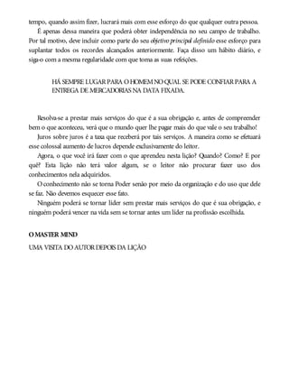 tempo, quando assim fizer, lucrará mais com esse esforço do que qualquer outra pessoa.
É apenas dessa maneira que poderá obter independência no seu campo de trabalho.
Por tal motivo, deve incluir como parte do seu objetivo principal definido esse esforço para
suplantar todos os recordes alcançados anteriormente. Faça disso um hábito diário, e
siga-o com a mesma regularidade com que toma as suas refeições.
HÁ SEMPRE LUGARPARA OHOMEMNOQUAL SE PODE CONFIARPARA A
ENTREGA DE MERCADORIAS NA DATA FIXADA.
Resolva-se a prestar mais serviços do que é a sua obrigação e, antes de compreender
bem o que aconteceu, verá que o mundo quer lhe pagar mais do que vale o seu trabalho!
Juros sobre juros é a taxa que receberá por tais serviços. A maneira como se efetuará
esse colossal aumento de lucros depende exclusivamente do leitor.
Agora, o que você irá fazer com o que aprendeu nesta lição? Quando? Como? E por
quê? Esta lição não terá valor algum, se o leitor não procurar fazer uso dos
conhecimentos nela adquiridos.
Oconhecimento não se torna Poder senão por meio da organização e do uso que dele
se faz. Não devemos esquecer esse fato.
Ninguém poderá se tornar líder sem prestar mais serviços do que é sua obrigação, e
ninguém poderá vencer na vida sem se tornar antes um líder na profissão escolhida.
OMASTER MIND
UMA VISITA DOAUTORDEPOIS DA LIÇÃO
 