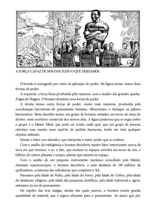 A FORÇA CAPAZDE NOS DARTUDOOQUE DESEJAMOS.
O triunfo é conseguido por meio da aplicação do poder. Na figura acima, vemos duas
formas de poder.
À esquerda, a força física produzida pela natureza, com o auxílio das grandes quedas-
d’água de Niagara. Ohomem dominou essa forma de poder.
À direita vemos outra forma de poder, muito mais intensiva, produzida pela
coordenação harmoniosa do pensamento humano. Observemos o destaque na palavra
harmoniosa. Neste desenho vemos um grupo de homens sentados em torno da mesa do
diretor, num escritório comercial dos nossos dias. A figura poderosa que se ergue sobre
o grupo é o Master Mind, que pode ser criado onde quer que um grupo de pessoas
entrelace suas mentes num espírito de perfeita harmonia, tendo em vista qualquer
objetivo definido.
Estude o leitor esse desenho, que interpreta o maior poder que se conhece.
Com o auxílio da inteligência o homem descobriu muitos fatos interessantes acerca da
terra em que vivemos: o ar, o éter, que enchem os espaços sem-fim em torno de nós, e
bilhões de outros planetas e corpos celestes que existem no espaço.
Com o auxílio de um pequeno instrumento mecânico (concebido pela Mente),
chamado espectroscópio, o homem descobriu, a uma distância de 150 milhões de
quilômetros, a natureza das substâncias que compõem o Sol.
Passamos pela Idade da Pedra, pela Idade do Ferro, pela Idade do Cobre, pela idade
do fanatismo religioso, pela idade das pesquisas científicas, pela idade industrial e, agora,
entramos na era do pensamento.
Do espólio das eras antigas, através das quais passou, o homem reuniu grande
quantidade de material, que é seguro alimento para o pensamento. Ao passo que por
 