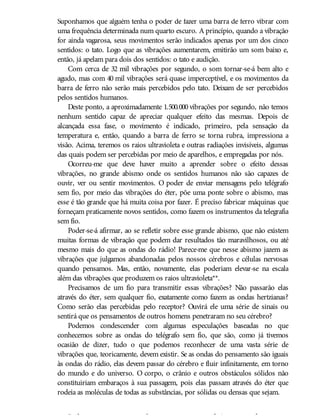 Suponhamos que alguém tenha o poder de fazer uma barra de ferro vibrar com
uma frequência determinada num quarto escuro. A princípio, quando a vibração
for ainda vagarosa, seus movimentos serão indicados apenas por um dos cinco
sentidos: o tato. Logo que as vibrações aumentarem, emitirão um som baixo e,
então, já apelam para dois dos sentidos: o tato e audição.
Com cerca de 32 mil vibrações por segundo, o som tornar-se-á bem alto e
agudo, mas com 40 mil vibrações será quase imperceptível, e os movimentos da
barra de ferro não serão mais percebidos pelo tato. Deixam de ser percebidos
pelos sentidos humanos.
Deste ponto, a aproximadamente 1.500.000 vibrações por segundo, não temos
nenhum sentido capaz de apreciar qualquer efeito das mesmas. Depois de
alcançada essa fase, o movimento é indicado, primeiro, pela sensação da
temperatura e, então, quando a barra de ferro se torna rubra, impressiona a
visão. Acima, teremos os raios ultravioleta e outras radiações invisíveis, algumas
das quais podem ser percebidas por meio de aparelhos, e empregadas por nós.
Ocorreu-me que deve haver muito a aprender sobre o efeito dessas
vibrações, no grande abismo onde os sentidos humanos não são capazes de
ouvir, ver ou sentir movimentos. O poder de enviar mensagens pelo telégrafo
sem fio, por meio das vibrações do éter, põe uma ponte sobre o abismo, mas
esse é tão grande que há muita coisa por fazer. É preciso fabricar máquinas que
forneçam praticamente novos sentidos, como fazem os instrumentos da telegrafia
sem fio.
Poder-se-á afirmar, ao se refletir sobre esse grande abismo, que não existem
muitas formas de vibração que podem dar resultados tão maravilhosos, ou até
mesmo mais do que as ondas do rádio! Parece-me que nesse abismo jazem as
vibrações que julgamos abandonadas pelos nossos cérebros e células nervosas
quando pensamos. Mas, então, novamente, elas poderiam elevar-se na escala
além das vibrações que produzem os raios ultravioleta**.
Precisamos de um fio para transmitir essas vibrações? Não passarão elas
através do éter, sem qualquer fio, exatamente como fazem as ondas hertzianas?
Como serão elas percebidas pelo receptor? Ouvirá ele uma série de sinais ou
sentirá que os pensamentos de outros homens penetraram no seu cérebro?
Podemos condescender com algumas especulações baseadas no que
conhecemos sobre as ondas do telégrafo sem fio, que são, como já tivemos
ocasião de dizer, tudo o que podemos reconhecer de uma vasta série de
vibrações que, teoricamente, devem existir. Se as ondas do pensamento são iguais
às ondas do rádio, elas devem passar do cérebro e fluir infinitamente, em torno
do mundo e do universo. O corpo, o crânio e outros obstáculos sólidos não
constituiriam embaraços à sua passagem, pois elas passam através do éter que
rodeia as moléculas de todas as substâncias, por sólidas ou densas que sejam.
Pode-se perguntar se não haveria constante interferência e confusão se os
 