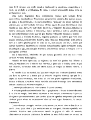 mais de 10 mil anos vem sendo travada a batalha entre a ignorância, a superstição e o
medo, de um lado, e a inteligência, do outro, o homem tem reunido grande soma de
conhecimentos úteis.
Entre outros fragmentos desse conhecimento reunido pelo homem, foram
descobertos e classificados os 92 elementos que compõem a matéria. Por meio do estudo,
da análise e da comparação, o homem descobriu a “grandeza” das coisas materiais no
universo, que são representadas por sóis e estrelas, alguns dos quais 10 milhões de vezes
maiores do que a Terra. Por outro lado, descobriu a “pequenez” das coisas, reduzindo a
matéria a moléculas e átomos e, finalmente, à menor partícula, o elétron. Um átomo já é
tão inconcebivelmente pequeno que um grão de areia pode conter milhares de átomos.
A molécula é formada de átomos, pequenas partículas de matéria que vivem num
circuito contínuo, uma em torno da outra, numa velocidade de relâmpago, assim como a
Terra e os outros planetas giram em torno do Sol, num circuito sem-fim. O átomo, por
sua vez, é composto de elétrons que se acham num constante e rápido movimento; assim,
em cada gota d’água, em cada grão de areia há uma repetição de todo o princípio sobre o
qual opera o universo.
Isso é maravilhoso, estupendo: de que maneira podemos saber que isso é uma
verdade? Por meio da inteligência.
Podemos ter uma ligeira ideia da magnitude de tudo isso quando nos sentamos à
mesa, se pensarmos que o bife que nos é servido, o prato que o contém, a mesa à qual
nos sentamos, os talheres, tudo, em última análise, se compõe do mesmo material, o
elétron.
No mundo físico ou material, seja qual for o objeto que se observa (a maior estrela
que flutua no espaço ou o menor grão de areia que se apanha na terra), seja qual for o
objeto da nossa observação, não é mais do que um grupo organizado de moléculas,
átomos e elétrons. (O elétron é uma partícula indivisível de energia cujos movimentos
causam a eletricidade positiva ou negativa.)
Ohomem já conhece muito sobre os fatos físicos do universo.
A próxima grande descoberta será o fato —que já existe —de que o cérebro humano
é, ao mesmo tempo, uma estação receptora e uma estação transmissora e que toda
vibração de pensamento emitida pelo cérebro pode ser captada e interpretada por outros
cérebros que se acham em harmonia ou “afinados” com o grau de vibração do cérebro
transmissor.
Como o homem conseguiu reunir o conhecimento que possui sobre as leis físicas da
Terra? Como pode saber o que aconteceu antes da sua época, durante o período pré-
civilizado? Adquiriu esse conhecimento virando as páginas da bíblia da natureza,
observando as evidências claríssimas de milhões de anos de luta entre os animais de
 