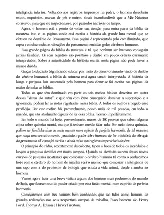 inteligência inferior. Voltando aos registros impressos na pedra, o homem descobriu
ossos, esqueletos, marcas de pés e outros sinais inconfundíveis que a Mãe Natureza
conservou para que ele inspecionasse, por períodos incríveis de tempo.
Agora, o homem está a ponto de voltar sua atenção para outra parte da bíblia da
natureza, isto é, as páginas onde está escrita a história da grande luta mental que se
efetuou no domínio do Pensamento. Essa página é representada pelo éter ilimitado, que
capta e conduz todas as vibrações do pensamento emitidas pelos cérebros humanos.
Essa grande página da bíblia da natureza é tal que nenhum ser humano conseguiu
jamais falsificar. Os seus registros são positivos e dentro em pouco estarão claramente
interpretados. Sobre a autenticidade da história escrita nesta página não pode haver a
menor dúvida.
Graças à educação (significando educar por meio do desenvolvimento vindo de dentro
do cérebro humano), a bíblia da natureza está agora sendo interpretada. A história da
longa e perigosa luta sustentada pelo homem para elevar-se foi escrita nas páginas da
maior de todas as bíblias.
Todos os que têm dominado em parte os seis medos básicos descritos em outra
dessas “visitas do autor”, e que têm com êxito conseguido dominar a superstição e a
ignorância, podem ler as notas registradas nessa bíblia. A todos os outros é negado esse
privilégio. Por este motivo há, provavelmente, pouco mais de mil pessoas, em todo o
mundo, que são atualmente capazes de ler essa bíblia, mesmo imperfeitamente.
Em todo o mundo há hoje, provavelmente, menos de 100 pessoas que sabem alguma
coisa sobre química mental, ou que já tenham ouvido falar nela. Por meio dessa química,
podem ser fundidas duas ou mais mentes num espírito de perfeita harmonia, de tal maneira
que nasça uma terceira mente, possuindo o poder sobre-humano de ler a história da vibração
do pensamento tal como foi escritae aindaexiste nos registros imperecíveis do éter.
Oprincípio do rádio, recentemente descoberto, tapou a boca de todos os incrédulos e
lançou a pesquisa científica em novos campos. Quando os cientistas saírem desses novos
campos de pesquisa mostrarão que comparar o cérebro humano tal como o conhecemos
hoje com o cérebro do homem de amanhã será o mesmo que comparar a inteligência de
um sapo com a do professor de biologia que estuda a vida animal, desde a ameba ao
homem.
Vamos agora fazer uma breve visita a alguns dos homens mais poderosos do mundo
de hoje, que fizeram uso do poder criado por essa fusão mental, num espírito de perfeita
harmonia.
Começaremos com três homens bem conhecidos que são tidos como homens de
grandes realizações nos seus respectivos campos de trabalho. Esses homens são Henry
Ford, Thomas A. Edison e Harvey Firestone.
 