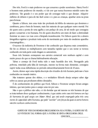 Dos três, Ford é o mais poderoso no que concerne a poder econômico. Henry Ford é
o homem mais poderoso do mundo, e é de crer que nunca houvesse existido outro tão
poderoso. Tão grande é o seu poder que ele consegue tudo o que desejar. Adquirir
milhões de dólares é para ele tão fácil como o é, para as crianças, apanhar areia na praia
para brincar.
Quanto a Edison, tem uma visão tão profunda da bíblia da natureza que dominou e
combinou, para o bem do homem, mais leis naturais do que qualquer outro mortal. Foi
ele quem uniu a ponta de uma agulha a um pedaço de cera, de tal modo que conseguiu
gravar e conservar a voz humana. Foi ele quem descobriu um meio de fazer a eletricidade
iluminar as casas e as ruas com a lâmpada incandescente. Foi Edison quem fez a câmera
fotográfica registrar e produzir toda sorte de movimento por meio do moderno aparelho
cinematográfico...
Osucesso da indústria de Firestone é tão conhecido que dispensa mais comentários.
Ele fez os dólares se multiplicarem com tamanha rapidez que o seu nome se tornou
conhecido em toda parte onde chegam os automóveis.
Esses três homens começaram sua carreira comercial sem nenhum capital e com
muito pouco do que se chama habitualmente educação.
Talvez o começo de Ford tenha sido o mais humilde dos três. Perseguido pela
pobreza, retardado pela falta de instrução, mesmo na forma mais elementar, conseguiu
suprir todas essas deficiências no período extraordinariamente breve de 25anos.
Assim, demos aqui uma rápida descrição dos triunfos de três homens poderosos e bem
conhecidos no mundo inteiro.
Mas tratamos apenas dos efeitos, e o verdadeiro filósofo deseja sempre saber algo
sobre as causas que produzem efeitos desejados.
É do conhecimento do público que Ford, Edison e Firestone sempre foram amigos
íntimos, que iam juntos para o campo uma vez por ano.
Mas o que o público não sabe, e é de duvidar que até mesmo os três homens de que
se trata tenham disso qualquer conhecimento, é que existiu entre esses três homens um laço
de harmonia do qual surgiu um Master Mind, que está sendo empregado pelos três: uma
mente de capacidade sobre-humana, que pode “acordar” com forças das quais os outros homens
não têm nenhum conhecimento.
GOSTODE VERUMHOMEMORGULHOSODA SUA PÁTRIA, E GOSTODE VÊ-
LOVIVERDE TAL FORMA QUE A PÁTRIA SE SINTA ORGULHOSA DELE.
LINCOLN________________
 
