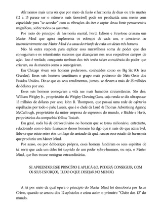 Afirmemos mais uma vez que por meio da fusão e harmonia de duas ou três mentes
(12 a 13 parece ser o número mais favorável) pode ser produzida uma mente com
capacidade para “se acordar” com as vibrações do éter e captar dessa fonte pensamentos
magníficos, sobre todos os assuntos.
Por meio do princípio da harmonia mental, Ford, Edison e Firestone criaram um
Master Mind que agora suplementa os esforços de cada um, e consciente ou
inconscientemente esse Master Mind é acausado triunfo de cadaum desses três homens.
Não há outra resposta para explicar essa maravilhosa soma de poder que eles
conseguiram e os retumbantes sucessos que alcançaram nos seus respectivos campos de
ação. Isso é verdade, conquanto nenhum dos três tenha talvez consciência do poder que
criaram, ou da maneira como o conseguiram.
Em Chicago vivem seis homens poderosos, conhecidos como os Big Six (Os Seis
Grandes). Esses seis homens constituem o grupo mais poderoso do Meio-Oeste dos
Estados Unidos. Diz-se que os seus rendimentos, juntos, se elevam a mais de 25 milhões
de dólares por ano.
Esses seis homens começaram a vida nas mais humildes circunstâncias. São eles:
William Wrigley Jr., proprietário da Wrigley Chewing Gum, cuja renda se diz ultrapassar
15 milhões de dólares por ano; John R. Thompson, que possui uma rede de cafeterias
espalhadas por todo o país; Lascer, que é o chefe da Lord & Thomas Advertising Agency;
McCullough, proprietário da maior empresa de expressos do mundo, e Ritchie e Hertz,
proprietários da companhia Yellow Taxicab.
Em geral, nada há de extraordinário no homem que se torna milionário; entretanto,
relacionado com o êxito financeiro desses homens há algo que é mais do que admirável.
Sabe-se que existe entre eles um laço de amizade da qual nasceu esse estado de harmonia
que produziu um Master Mind.
Por acaso, ou por deliberação própria, esses homens fundiram os seus espíritos de
tal sorte que cada um deles foi suprido de um poder sobre-humano, ou seja, o Master
Mind, que lhes trouxe vantagens extraordinárias.
SE APREENDERESSE PRINCÍPIOE APLICÁ-LO, PODERÁ CONSEGUIR, COM
OS SEUS ESFORÇOS, TUDOOQUE DESEJARNOMUNDO.
A lei por meio da qual opera o princípio do Master Mind foi descoberta por Jesus
Cristo, quando se cercou dos 12 apóstolos e criou assim o primeiro “Clube dos 13” do
mundo.
 