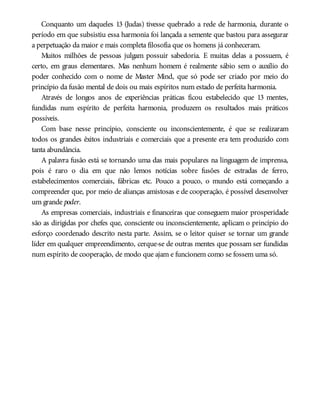 Conquanto um daqueles 13 (Judas) tivesse quebrado a rede de harmonia, durante o
período em que subsistiu essa harmonia foi lançada a semente que bastou para assegurar
a perpetuação da maior e mais completa filosofia que os homens já conheceram.
Muitos milhões de pessoas julgam possuir sabedoria. E muitas delas a possuem, é
certo, em graus elementares. Mas nenhum homem é realmente sábio sem o auxílio do
poder conhecido com o nome de Master Mind, que só pode ser criado por meio do
princípio da fusão mental de dois ou mais espíritos num estado de perfeita harmonia.
Através de longos anos de experiências práticas ficou estabelecido que 13 mentes,
fundidas num espírito de perfeita harmonia, produzem os resultados mais práticos
possíveis.
Com base nesse princípio, consciente ou inconscientemente, é que se realizaram
todos os grandes êxitos industriais e comerciais que a presente era tem produzido com
tanta abundância.
A palavra fusão está se tornando uma das mais populares na linguagem de imprensa,
pois é raro o dia em que não lemos notícias sobre fusões de estradas de ferro,
estabelecimentos comerciais, fábricas etc. Pouco a pouco, o mundo está começando a
compreender que, por meio de alianças amistosas e de cooperação, é possível desenvolver
um grande poder.
As empresas comerciais, industriais e financeiras que conseguem maior prosperidade
são as dirigidas por chefes que, consciente ou inconscientemente, aplicam o princípio do
esforço coordenado descrito nesta parte. Assim, se o leitor quiser se tornar um grande
líder em qualquer empreendimento, cerque-se de outras mentes que possam ser fundidas
num espírito de cooperação, de modo que ajam e funcionem como se fossem uma só.
 