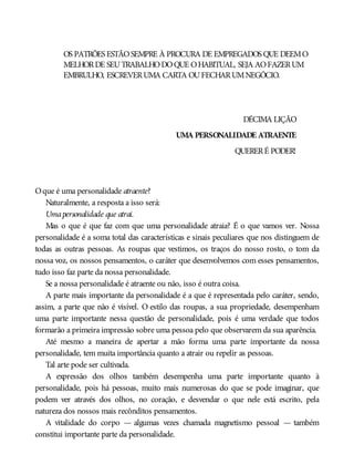 OS PATRÕES ESTÃOSEMPRE À PROCURA DE EMPREGADOS QUE DEEMO
MELHORDE SEUTRABALHODOQUE OHABITUAL, SEJA AOFAZERUM
EMBRULHO, ESCREVERUMA CARTA OUFECHARUMNEGÓCIO.
DÉCIMA LIÇÃO
UMA PERSONALIDADE ATRAENTE
QUERERÉ PODER!
Oque é uma personalidade atraente?
Naturalmente, a resposta a isso será:
Umapersonalidade que atrai.
Mas o que é que faz com que uma personalidade atraia? É o que vamos ver. Nossa
personalidade é a soma total das características e sinais peculiares que nos distinguem de
todas as outras pessoas. As roupas que vestimos, os traços do nosso rosto, o tom da
nossa voz, os nossos pensamentos, o caráter que desenvolvemos com esses pensamentos,
tudo isso faz parte da nossa personalidade.
Se a nossa personalidade é atraente ou não, isso é outra coisa.
A parte mais importante da personalidade é a que é representada pelo caráter, sendo,
assim, a parte que não é visível. O estilo das roupas, a sua propriedade, desempenham
uma parte importante nessa questão de personalidade, pois é uma verdade que todos
formarão a primeira impressão sobre uma pessoa pelo que observarem da sua aparência.
Até mesmo a maneira de apertar a mão forma uma parte importante da nossa
personalidade, tem muita importância quanto a atrair ou repelir as pessoas.
Tal arte pode ser cultivada.
A expressão dos olhos também desempenha uma parte importante quanto à
personalidade, pois há pessoas, muito mais numerosas do que se pode imaginar, que
podem ver através dos olhos, no coração, e desvendar o que nele está escrito, pela
natureza dos nossos mais recônditos pensamentos.
A vitalidade do corpo — algumas vezes chamada magnetismo pessoal — também
constitui importante parte da personalidade.
 