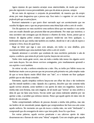 Agora vejamos de que maneira arranjar essas exterioridades, de modo que sirvam
para dar expressão à nossa personalidade, para que ela atraia as pessoas, sempre.
Há um meio de expressar o conjunto da personalidade, de maneira que ela sempre
atraia, por mais desgraciosa que a pessoa seja. Esse meio é o seguinte: ter um interesse
profundo pelo que os outros fazem.
Ilustrarei exatamente o que quero dizer narrando aqui um acontecimento que me
sucedeu há alguns anos e que me proporcionou uma ótima lição sobre a arte de vender.
Um dia apareceu no meu escritório uma senhora idosa que me mandou o seu cartão
com um recado dizendo que precisava falar-me pessoalmente. Por mais que insistisse, o
meu secretário não conseguiu que ela dissesse o objetivo da visita. Assim, pensei que se
tratasse de alguma pobre criatura que quisesse vender-me um livro qualquer, e,
lembrando-me de que minha mãe também era mulher, decidi-me ir até a sala de espera e
comprar o livro, fosse ele qual fosse.
Rogo ao leitor que siga o caso com atenção, em todos os seus detalhes, pois
encontrará também aqui uma excelente lição sobre a arte de vender.
Quando atravessei o corredor que conduzia do meu escritório particular à sala de
espera, a senhora, que estava de pé junto à porta, lançou-me um sorriso.
Tenho visto muita gente sorrir, mas em toda a minha vida nunca vira alguém sorrir
com tanta doçura. Era um desses sorrisos contagiantes, pois imediatamente apreendi o
seu espírito e sorri também.
Ao entrar na sala, a senhora estendeu-me a mão. Ora, eu tenho por hábito nunca me
familiarizar muito com as pessoas que me procuram pela primeira vez, pela simples razão
de que se torna depois muito difícil dizer um “não”, se o visitante me fizer qualquer
pedido que eu não deseje conceder.
Entretanto, aquela simpática senhora lançou-me um olhar tão doce e tão inofensivo
que lhe estendi também a mão. Quando ela a apertou, descobri que não somente tinha
aquele sorriso atraente, como também o seu aperto de mãos era magnético. Apertou a
minha mão com firmeza, mas sem exagerar, de tal modo que “enviou” ao meu cérebro a
ideia de que me fazia uma honra. Fez-me sentir que estava realmente satisfeita por me
apertar a mão, e acreditei que estivesse mesmo. Penso que aquele aperto de mãos veio de
dentro do seu coração.
Tenho cumprimentado milhares de pessoas durante a minha vida pública, mas não
me lembro de ter encontrado jamais alguém que compreendesse tão bem essa arte como
aquela senhora. No momento em que ela tocou a minha mão, me senti “deslizando” e
compreendi que ela conseguiria de mim o que viera pedir, fosse lá o que fosse.
Em outras palavras, aquele sorriso penetrante e seu caloroso aperto de mãos
desarmaram-me e fizeram de mim uma “vítima” resignada. Com um simples gesto aquela
 