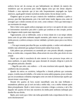 senhora fez-me sair da couraça em que habitualmente me defendo da maioria dos
vendedores que me procuram para vender alguma coisa que não desejo adquirir.
Voltando a uma expressão que já tem sido frequentemente empregada nas lições
anteriores, aquela gentil visitante neutralizou minha mente e fez-me desejar ouvi-la.
Chegamos agora ao ponto em que a maioria dos vendedores cambaleia e quebra o
pescoço, para falar figuradamente, pois é tão inútil tentar vender alguma coisa, antes de
conseguir que o cliente consinta em nos ouvir, como ordenar à Terra que interrompa o
seu movimento de rotação.
Note o leitor como aquela senhora empregou um sorriso e um aperto de mãos como
os instrumentos necessários para abrir a janela que conduzia ao meu coração; porém,
não chegamos ainda à parte mais importante.
Vagarosamente, com ar deliberado, como se tivesse diante de si um tempo infinito
(estou certo de que tinha realmente naquele momento, pelo menos no que concernia à
minha pessoa), a senhora começou a tornar realidade o primeiro passo para a sua vitória,
dizendo:
—Vim aqui somente para dizer-lhe que, na minha opinião, o senhor está realizando o
trabalho mais admirável que qualquer homem pode realizar hoje em dia.
Cada palavra que pronunciava era acentuada por uma pressão delicada, conquanto
firme, na minha mão, e enquanto falava, olhava através dos meus olhos, para dentro do meu
coração.
Depois que voltei à consciência de mim mesmo (o caso provocou troças entre os
meus auxiliares, os quais diziam que quase desmaiei de emoção), dirigi-me à porta do
meu gabinete particular, dizendo:
— Rogo-lhe que entre, cara senhora — e fiz uma reverência toda especial, digna dos
cavalheiros das eras passadas.
Quando ela entrou no escritório, indiquei-lhe a cômoda poltrona que costumava
ocupar, à minha mesa de trabalho, e fui sentar-me numa cadeira pequena, pouco cômoda,
que em circunstâncias ordinárias empregaria como um meio de desencorajar aqueles que
viessem tomar o meu tempo.
Durante três quartos de hora escutei maravilhado uma das mais brilhantes e
encantadoras palestras que já ouvi em toda a minha vida, e era a minha visitante quem
falava principalmente. Desde o início tomou a iniciativa e dirigiu a conversa, e até o fim
daqueles três quartos de hora não encontrou da minha parte nenhuma inclinação para
desafiar-lhe esse direito.
Repito, pois receio que o leitor não tenha apreendido toda a importância do fato: eu a
ouviavoluntariamente!
 
