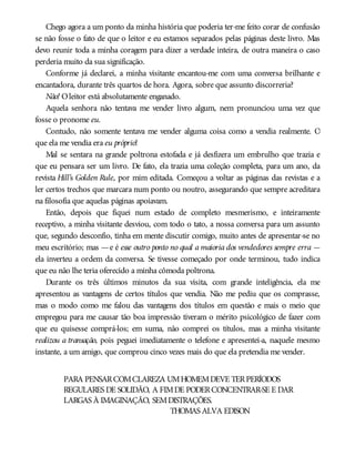 Chego agora a um ponto da minha história que poderia ter-me feito corar de confusão
se não fosse o fato de que o leitor e eu estamos separados pelas páginas deste livro. Mas
devo reunir toda a minha coragem para dizer a verdade inteira, de outra maneira o caso
perderia muito da sua significação.
Conforme já declarei, a minha visitante encantou-me com uma conversa brilhante e
encantadora, durante três quartos de hora. Agora, sobre que assunto discorreria?
Não! Oleitor está absolutamente enganado.
Aquela senhora não tentava me vender livro algum, nem pronunciou uma vez que
fosse o pronome eu.
Contudo, não somente tentava me vender alguma coisa como a vendia realmente. O
que ela me vendia era eu próprio!
Mal se sentara na grande poltrona estofada e já desfizera um embrulho que trazia e
que eu pensara ser um livro. De fato, ela trazia uma coleção completa, para um ano, da
revista Hill’s Golden Rule, por mim editada. Começou a voltar as páginas das revistas e a
ler certos trechos que marcara num ponto ou noutro, assegurando que sempre acreditara
na filosofia que aquelas páginas apoiavam.
Então, depois que fiquei num estado de completo mesmerismo, e inteiramente
receptivo, a minha visitante desviou, com todo o tato, a nossa conversa para um assunto
que, segundo desconfio, tinha em mente discutir comigo, muito antes de apresentar-se no
meu escritório; mas —e é esse outro ponto no qual a maioria dos vendedores sempre erra —
ela inverteu a ordem da conversa. Se tivesse começado por onde terminou, tudo indica
que eu não lhe teria oferecido a minha cômoda poltrona.
Durante os três últimos minutos da sua visita, com grande inteligência, ela me
apresentou as vantagens de certos títulos que vendia. Não me pediu que os comprasse,
mas o modo como me falou das vantagens dos títulos em questão e mais o meio que
empregou para me causar tão boa impressão tiveram o mérito psicológico de fazer com
que eu quisesse comprá-los; em suma, não comprei os títulos, mas a minha visitante
realizou a transação, pois peguei imediatamente o telefone e apresentei-a, naquele mesmo
instante, a um amigo, que comprou cinco vezes mais do que ela pretendia me vender.
PARA PENSARCOMCLAREZA UMHOMEMDEVE TERPERÍODOS
REGULARES DE SOLIDÃO, A FIMDE PODERCONCENTRAR-SE E DAR
LARGAS À IMAGINAÇÃO, SEMDISTRAÇÕES.
THOMAS ALVA EDISON
 