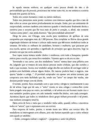 Se aquela mesma senhora, ou qualquer outra pessoa dotada do tato e da
personalidade que ela possuía, procurasse me visitar outra vez, eu me sentaria e a ouviria
durante três quartos de hora.
Todos nós somos humanos e mais ou menos vaidosos.
Todos nos parecemos neste ponto: ouvimos com interesse aqueles que têm o tato de
falar sobre as coisas que temos profundamente no coração. Então, por um sentimento de
reciprocidade, ouvimos também com interesse quando o interlocutor finalmente desvia a
conversa para o assunto que lhe toca mais de perto o coração, e, afinal, não somente
“caímos como patos”, mas ainda dizemos: “Que personalidade admirável!”
Dirigi há anos, em Chicago, uma escola para vendedores de apólices de uma
companhia que empregava mais de 1.500 pessoas. Para completar as fileiras dessa grande
organização tínhamos de treinar e colocar nada menos que 600 novos vendedores todas as
semanas. De todos os milhares de candidatos, homens e mulheres, que passaram por
essa escola, apenas um aprendeu o significado do princípio que agora descrevo, logo na
primeira vez que me ouviu analisá-lo.
Esse rapaz nunca tentara vender títulos e confessou, com toda a franqueza, quando
entrou para a escola, que nunca fora vendedor. Vejamos agora se ele era ou não.
Terminado o seu curso, um dos vendedores “astros” tentou fazer uma pilhéria com
ele, julgando que se tratasse de uma dessas pessoas muito crédulas, que dão ouvidos a
tudo o que escutam. Assim, esse vendedor antigo deu-lhe um indício de um lugar onde se
poderia com facilidade colocar alguns títulos. Ele mesmo poderia fazer o negócio, mas
queria “ajudar o colega...”. O provável comprador era apenas um artista comum, que
compraria com tanta facilidade que ele, sendo um “astro” no campo das vendas, não
desejava perder tempo com tal cliente.
O novato, porém, ficou encantado com o que ouviu e dirigiu-se imediatamente à casa
do tal artista. Logo que ele saiu, o “astro” reuniu os seus colegas e contou-lhes como
havia pregado uma peça no outro, na realidade, o tal artista era um homem muito rico e
esse vendedor perdera quase um mês tentando vender-lhe títulos, sem nada conseguir.
Aconteceu depois que todos os vendedores desse grupo tinham procurado o tal pintor,
mas nenhum conseguira vencê-lo.
Havia cerca de hora e meia que o vendedor tinha saído, quando voltou e encontrou
todos os “astros”, que o esperavam com um sorriso.
Para surpresa de todos, porém, o novato trazia nos lábios um sorriso feliz. Os
vendedores se interrogavam com olhares, pois não haviam esperado que o outro voltasse
com aquele ar satisfeito.
—Então, conseguiu realizar o negócio? —perguntou o autor da pilhéria.
 