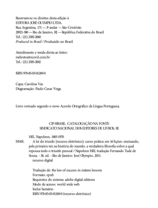 H545L
Reservam-se os direitos desta edição à
EDITORA JOSÉ OLYMPIOLTDA.
Rua Argentina, 171—3º andar —São Cristóvão
20921-380—Rio de Janeiro, RJ —República Federativa do Brasil
Tel.: (21) 2585-2060
Produced in Brazil / Produzido no Brasil
Atendimento e venda direta ao leitor:
mdireto@record.com.br
Tel.: (21) 2585-2002
ISBN978-85-03-01269-0
Capa: Carolina Vaz
Diagramação: Paulo Cesar Veiga
Livro revisado segundo o novo Acordo Ortográfico da Língua Portuguesa.
CIP-BRASIL. CATALOGAÇÃONA FONTE
SINDICATONACIONAL DOS EDITORES DE LIVROS, RJ
Hill, Napoleon, 1883-1970
A lei do triunfo [recurso eletrônico]: curso prático em 16lições: ensinando,
pela primeira vez na história do mundo, a verdadeira filosofia sobre a qual
repousa todo o triunfo pessoal / Napoleon Hill; tradução Fernando Tude de
Souza. -36. ed. -Rio de Janeiro: José Olympio, 2015.
recurso digital
Tradução de: the law of success in sixteen lessons
Formato: epub
Requisitos do sistema: adobe digital editions
Modo de acesso: world wide web
Inclui Sumário
ISBN978-85-03-01269-0(recurso eletrônico)
 