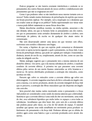 Pode-se perguntar se não haveria constante interferência e confusão se os
pensamentos dos outros fluíssem através do nosso cérebro e estabelecessem nele
pensamentos que não se originaram em nós?
Como é que podemos saber se não interferem nesse mesmo instante com os
nossos? Tenho notado muitos fenômenos de perturbações de espírito que nunca
me foram possíveis explicar. Por exemplo, será a inspiração ou o desânimo que
um orador sente ao dirigir-se ao público? Tenho experimentado isso várias vezes
e nunca pude definir exatamente as causas físicas desse fato.
Muitas descobertas científicas recentes, na minha opinião, anunciam o dia
não distante, talvez, em que os homens lerão os pensamentos uns dos outros,
em que os pensamentos serão enviados diretamente de cérebro a cérebro, sem
intervenção da palavra, da escrita ou de qualquer dos atuais meios de
comunicação.
Não será desarrazoado antever uma época em que veremos sem olhos,
ouviremos sem ouvidos e falaremos sem língua.
Em suma, a hipótese de que um espírito pode comunicar-se diretamente
com outro se apoia na teoria segundo a qual o pensamento, ou força vital, é uma
forma de perturbação elétrica, que pode ser captada por indução e transmitida a
distância, através de um fio ou, simplesmente, através do éter, como no caso das
ondas do telégrafo sem fio.
Muitas analogias sugerem que o pensamento tem a mesma natureza de um
distúrbio elétrico. Um nervo, que é da mesma substância do cérebro, é excelente
condutor da corrente elétrica. A primeira vez que passamos uma corrente
elétrica pelos nervos de um morto ficamos estarrecidos ao vê-lo levantar-se e
mover-se. Os nervos eletrificados produziam a contração dos músculos, como
acontece em vida.
Parecem agir sobre os músculos como a corrente elétrica age sobre um
eletromagneto. A corrente magnetiza uma barra de ferro colocada em ângulo reto
com a mesma, e os nervos produzem, através da corrente intangível da força vital
que os percorre, a contração das fibras musculares que são dispostas em ângulo
reto com eles.
Seria possível citar muitas razões mostrando como o pensamento e a força
vital podem ser considerados como sendo da mesma natureza que a eletricidade.
Sustenta-se que a corrente elétrica é uma onda do éter em movimento, uma onda
do éter, essa substância hipotética que enche todos os espaços e cerca todas as
substâncias. Acreditamos que deve haver éter, pois sem ele a corrente elétrica
não poderia passar pelo vácuo, ou a luz do Sol através do espaço. É razoável
acreditar que apenas uma onda semelhante em movimento possa produzir os
fenômenos do pensamento e da força vital. Podemos afirmar que as células do
cérebro agem como uma bateria e que a corrente produzida corre através dos
nervos.
 