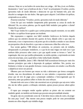 retirasse. Deixe ver se me lembro do nome desse seu colega... Ah! Sim, já sei, era Perkins.
(Justamente o “astro” que se lembrara de dar o “trote” no principiante.) Osenhor, porém,
apresentou tudo de modo diferente e deixou-me ver que fui bastante tolo, pois não
descobri as vantagens dos tais títulos. Mas agora quero adquirir 2 mil dólares de apólices,
comprando-as ao senhor.
Pensemos nestafrase: “Osenhor, porém, apresentou tudo de modo diferente.”
Como foi que esse vendedor inexperiente pôde apresentar as coisas de modo tão
diferente? Ou, em outras palavras, que fez aquele hábil vendedor para ganhar o cliente?
Vendeu-lhe as apólices?
Não! Oque vendeu foi o quadro que o artista pintava naquele momento, no seu ateliê.
Os títulos e as apólices foram apenas um incidente.
Não esqueçamos o seguinte: esse hábil vendedor lembrou-se da história daquela
senhora que me entreteve durante três quartos de hora, falando sobre o que mais me
interessava, e isso o impressionou a tal ponto que ele se decidiu a estudar os seus clientes
em perspectiva a fim de descobrir o que mais os interessava e falar-lhes sobre isso.
Esse novato ganhou 7.900 dólares de comissões, no primeiro mês de trabalho,
ultrapassando os principais vendedores, e o que há de mais trágico em tudo isso é que
nenhum deles procurou saber como e por que aquele novato se tornou o “astro” da
organização, fato esse que justifica plenamente, na minha opinião, a reprimenda um tanto
severa da nona lição, com a qual talvez o leitor tenha ficado ofendido.
Carnegie, Rockefeller, James J. Hill e Marshall Field acumularam fortuna por meio dos
mesmos princípios que estão à disposição de qualquer indivíduo. Nós, porém, nos
limitamos a invejar as suas grandes fortunas e nunca pensamos em estudar a sua filosofia
e adaptá-la ao nosso uso pessoal.
Olhamos para um homem que venceu na vida e admiramos que tivesse conseguido
triunfar, mas nos descuidamos de analisar os seus métodos e esquecemos também o
preço que ele teve de pagar para a preparação cuidadosa e bem-organizada que foi
necessária, antes que pudesse colher os frutos dos seus esforços.
Durante todo este curso o leitor não encontrará um só princípio que seja novo: todos
eles são tão velhos quanto a civilização; entretanto, apenas poucas pessoas sabem aplicá-
los.
O rapaz que conseguiu vender aquelas apólices ao pintor não era somente um
vendedor genial, era também um homem que possuía uma personalidade atraente.
Em geral, não era considerado como tal. E daí talvez viesse a ideia do outro, de pregar-
lhe uma peça “cruel”. Mas mesmo uma pessoa simples pode ter uma personalidade
atraente aos olhos daquele cujo trabalho elogia.
 
