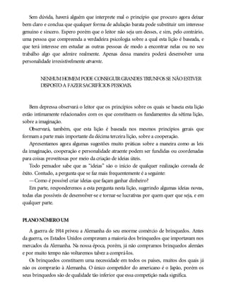 Sem dúvida, haverá alguém que interprete mal o princípio que procuro agora deixar
bem claro e conclua que qualquer forma de adulação barata pode substituir um interesse
genuíno e sincero. Espero porém que o leitor não seja um desses, e sim, pelo contrário,
uma pessoa que compreenda a verdadeira psicologia sobre a qual esta lição é baseada, e
que terá interesse em estudar as outras pessoas de modo a encontrar nelas ou no seu
trabalho algo que admire realmente. Apenas dessa maneira poderá desenvolver uma
personalidade irresistivelmente atraente.
NENHUMHOMEMPODE CONSEGUIRGRANDES TRIUNFOS SE NÃOESTIVER
DISPOSTOA FAZERSACRIFÍCIOS PESSOAIS.
Bem depressa observará o leitor que os princípios sobre os quais se baseia esta lição
estão intimamente relacionados com os que constituem os fundamentos da sétima lição,
sobre a imaginação.
Observará, também, que esta lição é baseada nos mesmos princípios gerais que
formam a parte mais importante da décima terceira lição, sobre a cooperação.
Apresentamos agora algumas sugestões muito práticas sobre a maneira como as leis
da imaginação, cooperação e personalidade atraente podem ser fundidas ou coordenadas
para coisas proveitosas por meio da criação de ideias úteis.
Todo pensador sabe que as “ideias” são o início de qualquer realização coroada de
êxito. Contudo, a pergunta que se faz mais frequentemente é a seguinte:
—Como é possível criar ideias que façam ganhar dinheiro?
Em parte, responderemos a esta pergunta nesta lição, sugerindo algumas ideias novas,
todas elas possíveis de desenvolver-se e tornar-se lucrativas por quem quer que seja, e em
qualquer parte.
PLANONÚMEROUM
A guerra de 1914 privou a Alemanha do seu enorme comércio de brinquedos. Antes
da guerra, os Estados Unidos compravam a maioria dos brinquedos que importavam nos
mercados da Alemanha. Na nossa época, porém, já não compramos brinquedos alemães
e por muito tempo não voltaremos talvez a comprá-los.
Os brinquedos constituem uma necessidade em todos os países, muitos dos quais já
não os comprarão à Alemanha. O único competidor do americano é o Japão, porém os
seus brinquedos são de qualidade tão inferior que essa competição nada significa.
 