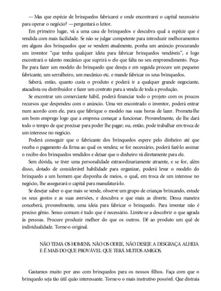 — Mas que espécie de brinquedos fabricarei e onde encontrarei o capital necessário
para operar o negócio? —perguntará o leitor.
Em primeiro lugar, vá a uma casa de brinquedos e descubra qual a espécie que é
vendida com mais facilidade. Se não se julgar competente para introduzir melhoramentos
em alguns dos brinquedos que se vendem atualmente, ponha um anúncio procurando
um inventor “que tenha qualquer ideia para fabricar brinquedos vendáveis”, e logo
encontrará o talento mecânico que suprirá o elo que falta no seu empreendimento. Peça-
lhe para fazer um modelo do brinquedo que deseja e em seguida procure um pequeno
fabricante, um serralheiro, um mecânico etc. e mande fabricar os seus brinquedos.
Saberá, então, quanto custa o produto e poderá ir a qualquer grande negociante,
atacadista ou distribuidor e fazer um contrato para a venda de toda a produção.
Se encontrar um comerciante hábil, poderá financiar todo o projeto com os poucos
recursos que despendeu com o anúncio. Uma vez encontrado o inventor, poderá entrar
num acordo com ele, para que fabrique o modelo nas suas horas de lazer. Prometa-lhe
um bom emprego logo que a empresa começar a funcionar. Provavelmente, ele lhe dará
todo o tempo de que precisar para poder lhe pagar; ou, então, pode trabalhar em troca de
um interesse no negócio.
Poderá conseguir que o fabricante dos brinquedos espere pelo dinheiro até que
receba o pagamento da firma ao qual os vendeu; se for necessário, poderá fazê-lo assinar
o recibo dos brinquedos vendidos e deixar que o dinheiro vá diretamente para ele.
Sem dúvida, se tiver uma personalidade extraordinariamente atraente, e se for, além
disso, dotado de considerável habilidade para organizar, poderá levar o modelo do
brinquedo a um homem que disponha de meios, o qual, em troca de um interesse no
negócio, lhe assegurará o capital para manufaturá-lo.
Se desejar saber o que mais se vende, observe um grupo de crianças brincando, estude
os seus gostos e as suas aversões, e descubra o que mais as diverte. Dessa maneira
conceberá, provavelmente, uma ideia para fabricar o brinquedo. Para inventar não é
preciso gênio. Senso comum é tudo que é necessário. Limite-se a descobrir o que agrada
às pessoas. Procure produzir melhor do que os outros. Dê ao produto um quê de
individualidade. Torne-o original.
NÃOTEMA OS HOMENS, NÃOOS ODEIE, NÃODESEJE A DESGRAÇA ALHEIA
E É MAIS DOQUE PROVÁVEL QUE TERÁ MUITOS AMIGOS.
Gastamos muito por ano com brinquedos para os nossos filhos. Faça com que o
brinquedo seja tão útil quão interessante. Torne-o o mais instrutivo possível. Que distraia
 