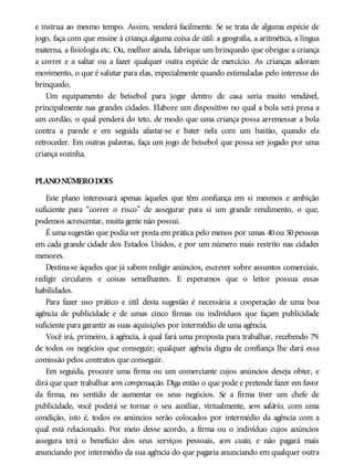 e instrua ao mesmo tempo. Assim, venderá facilmente. Se se trata de alguma espécie de
jogo, faça com que ensine à criança alguma coisa de útil: a geografia, a aritmética, a língua
materna, a fisiologia etc. Ou, melhor ainda, fabrique um brinquedo que obrigue a criança
a correr e a saltar ou a fazer qualquer outra espécie de exercício. As crianças adoram
movimento, o que é salutar para elas, especialmente quando estimuladas pelo interesse do
brinquedo.
Um equipamento de beisebol para jogar dentro de casa seria muito vendável,
principalmente nas grandes cidades. Elabore um dispositivo no qual a bola será presa a
um cordão, o qual penderá do teto, de modo que uma criança possa arremessar a bola
contra a parede e em seguida afastar-se e bater nela com um bastão, quando ela
retroceder. Em outras palavras, faça um jogo de beisebol que possa ser jogado por uma
criança sozinha.
PLANONÚMERODOIS
Este plano interessará apenas àqueles que têm confiança em si mesmos e ambição
suficiente para “correr o risco” de assegurar para si um grande rendimento, o que,
podemos acrescentar, muita gente não possui.
É uma sugestão que podia ser posta em prática pelo menos por umas 40 ou 50 pessoas
em cada grande cidade dos Estados Unidos, e por um número mais restrito nas cidades
menores.
Destina-se àqueles que já sabem redigir anúncios, escrever sobre assuntos comerciais,
redigir circulares e coisas semelhantes. E esperamos que o leitor possua essas
habilidades.
Para fazer uso prático e útil desta sugestão é necessária a cooperação de uma boa
agência de publicidade e de umas cinco firmas ou indivíduos que façam publicidade
suficiente para garantir as suas aquisições por intermédio de uma agência.
Você irá, primeiro, à agência, à qual fará uma proposta para trabalhar, recebendo 7%
de todos os negócios que conseguir; qualquer agência digna de confiança lhe dará essa
comissão pelos contratos que conseguir.
Em seguida, procure uma firma ou um comerciante cujos anúncios deseja obter, e
dirá que quer trabalhar sem compensação. Diga então o que pode e pretende fazer em favor
da firma, no sentido de aumentar os seus negócios. Se a firma tiver um chefe de
publicidade, você poderá se tornar o seu auxiliar, virtualmente, sem salário, com uma
condição, isto é, todos os anúncios serão colocados por intermédio da agência com a
qual está relacionado. Por meio desse acordo, a firma ou o indivíduo cujos anúncios
assegura terá o benefício dos seus serviços pessoais, sem custo, e não pagará mais
anunciando por intermédio da sua agência do que pagaria anunciando em qualquer outra
 