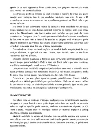 agência. Se os seus argumentos forem convincentes, e se preparar com cuidado o seu
caso, vencerá sem muita dificuldade.
Essa transação pode ser repetida até você conseguir o número de firmas que puder
manejar com vantagem, isto é, nas condições habituais, não mais de dez a 12;
provavelmente menos, se um ou mais dos seus clientes gasta mais de 25 mil dólares por
ano em anúncios.
Se o leitor for um competente redator de anúncios e tiver habilidade para ter ideias
novas e práticas para os seus clientes, será fácil conservar os negócios com essas firmas
anos a fio. Naturalmente, não deverá aceitar mais trabalho do que pode dar conta
pessoalmente. Deve gastar parte do seu tempo no escritório de cada um dos seus clientes;
de fato, deve ter uma mesa e material de trabalho no próprio local, de modo a poder
adquirir informações de primeira mão quanto aos problemas comerciais das firmas a que
serve, bem como estar a par dos seus artigos e mercadorias.
Por meio desse esforço você dará à agência para onde trabalha a reputação de fornecer
serviços eficientes, e agradará aos seus clientes, que lucrarão com os resultados
satisfatórios dos seus esforços.
Enquanto satisfizer à agência e às firmas às quais serve, terá o emprego garantido e, ao
mesmo tempo, ganhará dinheiro. Poderia fazer uns 25 mil dólares por ano, e assim os
seus 7%de comissão poderiam elevar-se a 17.500dólares.
Uma pessoa com habilidade excepcional poderá elevar essa soma a uma cifra muito
maior, podendo conseguir um rendimento anual de 25 mil dólares, conquanto a média
do que se pode esperar ganhar, razoavelmente, seja de 5mil a 7.500dólares.
Podemos ver que esse plano apresenta grandes possibilidades. Fornece trabalho
independente e 100% de possibilidade para ganhar dinheiro. Pode ser até mesmo melhor
do que exercer o cargo de chefe de publicidade, mesmo ganhando igual salário, pois
praticamente a pessoa fica em condições de trabalhar por conta própria.
PLANONÚMEROTRÊS
Esse plano pode ser posto em prática por qualquer pessoa com inteligência mediana e
com pouco preparo. Basta ir a uma gráfica importante e fazer um acordo para manejar
todos os negócios que lhe puder arranjar, mediante uma comissão, digamos, de 10%
sobre o bruto. Procure então os principais clientes do material impresso e consiga
amostras do material que empregam.
Mediante sociedade ou acordo de trabalho com um artista, examine em seguida o
material impresso. Introduza melhoramentos onde isso for possível, como, por exemplo,
nas ilustrações que já existem ou incluindo outras, tornando, em suma, as publicações
mais interessantes.
 