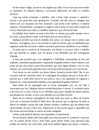 Se não souber redigir, associe-se com alguém que saiba. O seu sócio percorrerá todos
os exemplares de material impresso e procurará melhorá-los em todos os sentidos
possíveis.
Logo que estiver terminado o trabalho, volte à firma onde arranjou o material e
mostre o que pode fazer para aperfeiçoá-lo. Contudo, não fale sobre as vantagens que
obterá com isso enquanto não tiver mostrado a que ponto pode melhorar o material
impresso. Provavelmente, conseguirá os negócios dessa firma em troca dessa espécie de
serviço relacionado com todos os trabalhos impressos que a firma tiver feito.
Se trabalhar bem, dentro em pouco terá todos os clientes que puder manejar com o
seu sócio, e que poderão render 5mil dólares por ano para cada um.
Qualquer proveito que tirar do trabalho dos outros, em relação com os planos aqui
descritos, será legítimo, pois é um proveito ao qual tem direito, pela sua habilidade para
organizar e pelo fato de reunir o talento necessário para tornar satisfatório o seu trabalho.
Se entrar para o comércio de brinquedos, terá direito a um lucro sobre o trabalho
dos que fabricam os artigos, pois foi graças à sua habilidade que eles conseguiram
emprego.
É mais que provável que a sua inteligência e habilidade, acrescentadas às dos seus
auxiliares, aumentarão grandemente a capacidade de ganhar dinheiro destes últimos a um
ponto tal que eles podem muito bem permitir que junte algum dinheiro com os seus
esforços, pois aindaassim ganharão muito mais do que poderiam ganhar sem asuadireção.
Você deseja ou não escolher um desses planos, tirando proveito deles? Não vê por
sua parte nada de censurável neles? Se é empregado de qualquer pessoa ou firma não é
possível que o chefe dessa firma ou essa pessoa, com a sua capacidade de organizar e
financiar etc., esteja aumentando também a sua capacidade de ganhar dinheiro?
Quer deixar de ser empregado para se tornar empregador, por sua vez? Não o
censuramos por isso. Qualquer pessoa normal deseja fazer o mesmo. E o primeiro passo
a dar para isso é servir à firma ou ao indivíduo para quem trabalha da mesma maneira
que desejaria ser servido, se fosse esse indivíduo ou um chefe de firma.
Quem são os maiores empregadores de hoje? Serão por acaso os filhos de homens
ricos que se tornaram herdeiros? Nada disso. São pessoas que se ergueram de todas as
fileiras do trabalho, mesmo das mais ínfimas; homens e mulheres que não tinham mais
oportunidades do que o leitor tem. Adquiriram os seus postos graças à capacidade que
lhes tornou possível dirigir os outros de modo inteligente.
Oleitor pode também adquirir essa capacidade, se experimentar.
Na sua própria cidade pode haver gente que tirará proveito de conhecê-lo e que por
sua vez poderá dar-lhe lucros. Pode haver quem deseje vender uma mercearia para
instalar um cinema. Por outro lado, pode haver também alguém que deseje o contrário,
 