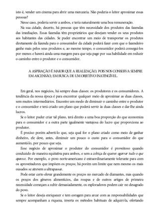 isto é, vender um cinema para abrir uma mercearia. Não poderia o leitor aproximar essas
pessoas?
Nesse caso, poderia servir a ambos, e teria naturalmente uma boa remuneração.
Na sua cidade, decerto, há pessoas que têm necessidade dos produtos das fazendas
das imediações. Essas fazendas têm proprietários que desejam vender os seus produtos
aos habitantes das cidades. Se puder encontrar um meio de transportar os produtos
diretamente da fazenda para o consumidor da cidade poderá fazer com que o fazendeiro
ganhe mais pelos seus produtos e, ao mesmo tempo, o consumidor poderá consegui-los
por menos e haverá ainda uma margem para que seja pago por sua habilidade em reduzir
o caminho entre o produtor e o consumidor.
A ASPIRAÇÃOÉ MAIORQUE A REALIZAÇÃO, POIS NOS CONSERVA SEMPRE
EMASCENSÃO, EMBUSCA DE UMOBJETIVOINATINGÍVEL.
Em geral, nos negócios, há sempre duas classes: os produtores e os consumidores. A
tendência da nossa época é para encontrar qualquer meio de aproximar as duas classes,
sem muitos intermediários. Encontre um modo de diminuir o caminho entre o produtor
e o consumidor e terá criado um plano que poderá servir às duas classes e dar-lhe ainda
lucros.
Se o leitor puder criar tal plano, terá direito a uma boa proporção do que economiza
para o consumidor e a outra parte igualmente vantajosa do lucro que proporciona ao
produtor.
É preciso porém adverti-lo que, seja qual for o plano criado como meio de ganhar
dinheiro, ele deve, antes, diminuir um pouco o custo para o consumidor do que
aumentá-lo, por pouco que seja.
Esse negócio de aproximar o produtor do consumidor é proveitoso quando
conduzido de maneira equitativa para ambos, e sem a cobiça de querer agarrar tudo o que
aparece. Por exemplo, o povo norte-americano é extraordinariamente tolerante para com
os aproveitadores que impõem os preços; há porém um limite que nem mesmo os mais
ousados se atrevem a ultrapassar.
Pode estar certo elevar grandemente os preços no mercado de diamantes, mas quando
os preços dos gêneros alimentícios, das roupas e de outros artigos de primeira
necessidade começam a subir demasiadamente, os exploradores podem cair no desagrado
do povo.
Se o leitor deseja enriquecer e tem coragem para arcar com as responsabilidades que
sempre acompanham a riqueza, inverta os métodos habituais de adquiri-la, ofertando
 