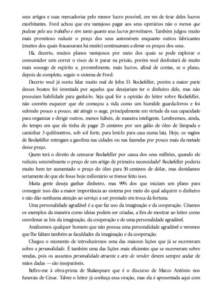 seus artigos e suas mercadorias pelo menor lucro possível, em vez de tirar deles lucros
exorbitantes. Ford achou que era vantajoso pagar aos seus operários não o menos que
pudesse pelo seu trabalho e sim tanto quanto seus lucros permitissem. Também julgou muito
mais proveitoso reduzir o preço dos seus automóveis enquanto outros fabricantes
(muitos dos quais fracassaram há muito) continuavam a elevar os preços dos seus.
Há, decerto, muitos planos vantajosos por meio dos quais se pode explorar o
consumidor sem correr o risco de ir parar na prisão, porém você desfrutará de muito
mais sossego de espírito e, provavelmente, mais lucros, afinal de contas, se o plano,
depois de completo, seguir o sistema de Ford.
Decerto você já ouviu falar muito mal de John D. Rockefeller, porém a maior parte
desses boatos foi inventada por aqueles que desejariam ter o dinheiro dele, mas não
possuíam habilidade para ganhá-lo. Seja qual for a opinião do leitor sobre Rockefeller,
não convém esquecer que ele começou a vida como um humilde guarda-livros e foi
subindo pouco a pouco, até atingir o auge, principalmente em virtude da sua capacidade
para organizar e dirigir outros, menos hábeis, de maneira inteligente. Lembremos, ainda,
do tempo em que ele tinha de pagar 25 centavos por um galão de óleo de lâmpada e
caminhar 3 quilômetros, sob sol forte, para levá-lo para casa numa lata. Hoje, os vagões
de Rockefeller entregam a gasolina nas cidades ou nas fazendas por pouco mais da metade
desse preço.
Quem terá o direito de censurar Rockefeller por causa dos seus milhões, quando ele
reduziu sensivelmente o preço de um artigo de primeira necessidade? Rockefeller poderia
muito bem ter aumentado o preço do óleo para 50 centavos de dólar, mas duvidamos
seriamente de que ele fosse hoje milionário se tivesse feito isso.
Muita gente deseja ganhar dinheiro, mas 99% dos que iniciam um plano para
conseguir isso dão a maior importância ao sistema por meio do qual adquirir o dinheiro
e não dão nenhuma atenção ao serviço a ser prestado em troca da fortuna.
Uma personalidade agradável é a que faz uso da imaginação e da cooperação. Citamos
os exemplos da maneira como ideias podem ser criadas, a fim de mostrar ao leitor como
coordenar as leis da imaginação, da cooperação e de uma personalidade agradável.
Analisemos qualquer homem que não possua uma personalidade agradável e veremos
que lhe faltam também as faculdades da imaginação e da cooperação.
Chegou o momento de introduzirmos uma das maiores lições que já se escreveram
sobre a personalidade. É também uma das lições mais eficientes que se escreveram sobre
vendas, pois os assuntos personalidade atraente e arte de vender devem sempre andar de
mãos dadas —são inseparáveis.
Refiro-me à obra-prima de Shakespeare que é o discurso de Marco Antônio nos
funerais de César. Talvez o leitor já conheça essa oração, mas ela é apresentada aqui com
 