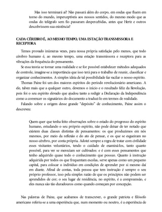 Mas isso terminará aí? Não passará além do corpo, em ondas que fluem em
torno do mundo, imperceptíveis aos nossos sentidos, do mesmo modo que as
ondas do telégrafo sem fio passaram despercebidas, antes que Hertz e outros
descobrissem sua existência?
CADA CÉREBROÉ, AOMESMOTEMPO, UMA ESTAÇÃOTRANSMISSORA E
RECEPTORA
Temos provado inúmeras vezes, para nossa própria satisfação pelo menos, que todo
cérebro humano é, ao mesmo tempo, uma estação transmissora e receptora para as
vibrações da frequência do pensamento.
Se essa teoria se tornar uma realidade e se for possível estabelecer métodos adequados
de controle, imagine-se a importância que isso terá para o trabalho de reunir, classificar e
organizar conhecimentos. A simples ideia de tal possibilidade faz vacilar o nosso espírito.
Thomas Paine foi um dos maiores espíritos do período revolucionário americano. A
ele, talvez mais que a qualquer outro, devemos o início e o resultado feliz da Revolução,
pois foi o seu espírito elevado que ajudou tanto a redigir a Declaração da Independência
como a convencer os signatários do documento a traduzi-lo em termos de realidade.
Falando sobre a origem desse grande “depósito” de conhecimento, Paine assim o
descreveu:
Quem quer que tenha feito observações sobre o estado do progresso do espírito
humano, estudando o seu próprio espírito, não pode deixar de ter notado que
existem duas classes distintas de pensamentos: os que produzimos em nós
mesmos, por meio da reflexão e do ato de pensar, e os que se esgueiram no
nosso cérebro, por conta própria. Adotei sempre a regra de tratar com civilidade
esses visitantes voluntários, tendo o cuidado de examiná-los, tanto quanto
possível, para ver se mereciam ser cultivados: e é com esses pensamentos que
tenho adquirido quase todo o conhecimento que possuo. Quanto à instrução
adquirida por todos os que frequentam escolas, serve apenas como um pequeno
capital, para colocar o indivíduo em condições de aprender por si mesmo daí
em diante. Afinal de contas, toda pessoa que tem instrução é sempre o seu
próprio professor, isso pela simples razão de que os princípios não podem ser
aprendidos de cor; o seu lugar de residência, no espírito, é a compreensão, e
eles nunca são tão duradouros como quando começam por concepção.
Nas palavras de Paine, que acabamos de transcrever, o grande patriota e filósofo
americano referiu-se a uma experiência que, num momento ou noutro, é a experiência de
 