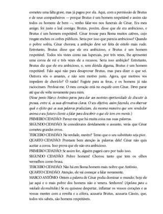 cometeu uma falta grave, mas já pagou por ela. Aqui, com a permissão de Brutus
e de seus companheiros —porque Brutus é um homem respeitável e assim são
todos os homens de bem —, venho falar-vos nos funerais de César. Era meu
amigo; foi justo e leal comigo; Brutus, porém, disse que ele era ambicioso, e
Brutus é um homem respeitável. César trouxe para Roma muitos cativos, cujo
resgate encheu os cofres públicos. Seria por isso que parecia ambicioso? Quando
o pobre sofria, César chorava; a ambição deve ser feita de estofo mais rude.
Entretanto, Brutus disse que ele era ambicioso, e Brutus é um homem
respeitável. Todos vós vistes como nas lupercais, por três vezes, lhe apresentei
uma coroa de rei e três vezes ele a recusou. Seria isso ambição? Entretanto,
Brutus diz que ele era ambicioso, e, sem dúvida alguma, Brutus é um homem
respeitável. Falo aqui não para desaprovar Brutus, mas para dizer o que sei.
Outrora vós o amastes, e não sem motivo justo. Agora, que motivos vos
impedem de chorá-lo? Ó razão! Fugiste para as feras, e os homens já não
raciocinam. Perdoai-me. O meu coração está no esquife com César. Devo parar
até que ele volte novamente para mim.
(Nesse ponto Marco Antônio parou para dar aos ouvintes oportunidade de discutir às
pressas, entre si, as suas afirmativas claras. O seu objetivo, assim fazendo, era observar
qual o efeito que as suas palavras produziam, da mesma maneira que um vendedor
animao seu futuro cliente afalar paradescobrir o que ele tem em mente.)
PRIMEIROCIDADÃO: Parece-me que há muita coisa nas suas palavras.
SEGUNDOCIDADÃO: Se considerares devidamente o assunto, verás que César
cometeu grandes erros.
TERCEIROCIDADÃO: Na verdade, mestre? Temo que o seu substituto seja pior.
QUARTO CIDADÃO: Prestaste bem atenção às palavras dele! César não quis
aceitar a coroa. Isso prova que ele não era ambicioso.
PRIMEIROCIDADÃO: Se assim for, alguém pagará caro por tudo isso.
SEGUNDO CIDADÃO: Pobre homem! Chorou tanto que tem os olhos
vermelhos como brasa.
TERCEIROCIDADÃO: Não há em Roma homem mais nobre que Antônio.
QUARTOCIDADÃO: Atenção, ele vai começar a falar novamente.
MARCOANTÔNIO: Ontem a palavra de César podia dominar o mundo; hoje ele
jaz aqui e o mais pobre dos homens não o venera. Senhores! (Apelava para a
vaidade damultidão.) Se eu quisesse despertar, inflamar os vossos corações e as
vossas mentes com a revolta e a cólera, acusaria Brutus, acusaria Cássio, que,
todos vós sabeis, são homens respeitáveis.
 
