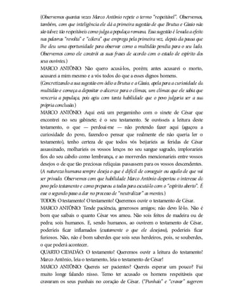 (Observemos quantas vezes Marco Antônio repete o termo “respeitável”. Observemos,
também, com que inteligência ele dá a primeira sugestão de que Brutus e Cássio não
são talvez tão respeitáveis como julgaapopulaçaromana. Essasugestão é levadaaefeito
nas palavras “revolta” e “cólera” que emprega pela primeira vez, depois da pausa que
lhe deu uma oportunidade para observar como a multidão pendia para o seu lado.
Observemos como ele constrói as suas frases de acordo com o estado de espírito dos
seus ouvintes.)
MARCO ANTÔNIO: Não quero acusá-los, porém; antes acusarei o morto,
acusarei a mim mesmo e a vós todos do que a esses dignos homens.
(Concretizando asuasugestão em ódio aBrutus e aCássio, apelaparaacuriosidade da
multidão e começa a depositar o alicerce para o clímax, um clímax que ele sabia que
venceria a populaça, pois agiu com tanta habilidade que o povo julgaria ser a sua
própriaconclusão.)
MARCO ANTÔNIO: Aqui está um pergaminho com o sinete de César que
encontrei no seu gabinete; é o seu testamento. Se ouvísseis a leitura deste
testamento, o que — perdoai-me — não pretendo fazer aqui (aguçou a
curiosidade do povo, fazendo-o pensar que realmente ele não queria ler o
testamento), tenho certeza de que todos vós beijaríeis as feridas de César
assassinado, molharíeis os vossos lenços no seu sangue sagrado, imploraríeis
fios do seu cabelo como lembrança, e ao morrerdes mencionaríeis entre vossos
desejos o de que tão preciosas relíquias passassem para os vossos descendentes.
(A natureza humana sempre deseja o que é difícil de conseguir ou aquilo de que vai
ser privado. Observemos com que habilidade Marco Antônio despertou o interesse do
povo pelo testamento e como preparou a todos para escutá-lo com o “espírito aberto”. É
esse o segundo passo adar no processo de “neutralizar” as mentes.)
TODOS: Otestamento! Otestamento! Queremos ouvir o testamento de César.
MARCO ANTÔNIO: Tende paciência, generosos amigos; não devo lê-lo. Não é
bom que saibais o quanto César vos amou. Não sois feitos de madeira ou de
pedra; sois humanos. E, sendo humanos, ao ouvirem o testamento de César,
poderíeis ficar inflamados (exatamente o que ele desejava), poderíeis ficar
furiosos. Não, não é bom saberdes que sois seus herdeiros, pois, se souberdes,
o que poderá acontecer.
QUARTO CIDADÃO: O testamento! Queremos ouvir a leitura do testamento!
Marco Antônio, leia o testamento, leia o testamento de César!
MARCO ANTÔNIO: Quereis ser pacientes? Quereis esperar um pouco? Fui
muito longe falando nisso. Temo ter acusado os homens respeitáveis que
cravaram os seus punhais no coração de César. (“Punhais” e “cravar” sugerem
 